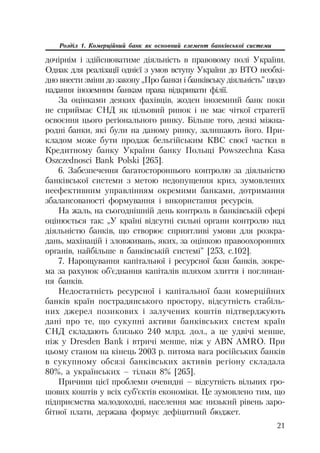21
Розділ 1. Комерційний банк як основний елемент банківської системи
дочірнім і здійснюватиме діяльність в правовому полі України.
Однак для реалізації однієї з умов вступу України до ВТО необхі
дно внести зміни до закону „Про банки і банківську діяльність” щодо
надання іноземним банкам права відкривати філії.
За оцінками деяких фахівців, жоден іноземний банк поки
не сприймає СНД як цільовий ринок і не має чіткої стратегії
освоєння цього регіонального ринку. Більше того, деякі міжна
родні банки, які були на даному ринку, залишають його. При
кладом може бути продаж бельгійським КВС своєї частки в
Кредитному банку України банку Польщі Powszechna Kasa
Oszczednosci Bank Polski [265].
6. Забезпечення багатостороннього контролю за діяльністю
банківської системи з метою недопущення криз, зумовлених
неефективним управлінням окремими банками, дотримання
збалансованості формування і використання ресурсів.
На жаль, на сьогоднішній день контроль в банківській сфері
оцінюється так: „У країні відсутні сильні органи контролю над
діяльністю банків, що створює сприятливі умови для розкра
дань, махінацій і зловживань, яких, за оцінкою правоохоронних
органів, найбільше в банківській системі” [253, с.102].
7. Нарощування капітальної і ресурсної бази банків, зокре
ма за рахунок об’єднання капіталів шляхом злиття і поглинан
ня банків.
Недостатність ресурсної і капітальної бази комерційних
банків країн пострадянського простору, відсутність стабіль
них джерел позикових і залучених коштів підтверджують
дані про те, що сукупні активи банківських систем країн
СНД складають близько 240 млрд. дол., а це удвічі менше,
ніж у Dresden Bank і втричі менше, ніж у ABN AMRO. При
цьому станом на кінець 2003 р. питома вага російських банків
в сукупному обсязі банківських активів регіону складала
80%, а українських – тільки 8% [265].
Причини цієї проблеми очевидні – відсутність вільних гро
шових коштів у всіх суб’єктів економіки. Це зумовлено тим, що
підприємства малодоходні, населення має низький рівень заро
бітної плати, держава формує дефіцитний бюджет.
 