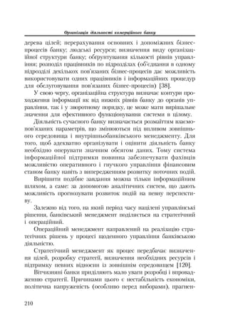 Організація діяльності комерційного банку
210
дерева цілей; перерахування основних і допоміжних бізнес
процесів банку; людські ресурси; визначення виду організац
ійної структури банку; обґрунтування кількості рівнів управл
іння; розподіл працівників по підрозділах (об’єднання в одному
підрозділі декількох пов’язаних бізнес процесів дає можливість
використовувати одних працівників і інформаційних процедур
для обслуговування пов’язаних бізнес процесів) [38].
У свою чергу, організаційна структура визначає контури про
ходження інформації як від нижніх рівнів банку до органів уп
равління, так і у зворотному порядку, це може мати вирішальне
значення для ефективного функціонування системи в цілому.
Діяльність сучасного банку визначається розмаїттям взаємо
пов’язаних параметрів, що змінюються під впливом зовнішнь
ого середовища і внутрішньобанківського менеджменту. Для
того, щоб адекватно організувати і оцінити діяльність банку
необхідно оперувати значним обсягом даних. Тому система
інформаційної підтримки повинна забезпечувати фахівців
можливістю оперативного і гнучкого управління фінансовим
станом банку навіть з випередженням розвитку поточних подій.
Вирішити подібне завдання можна тільки інформаційним
шляхом, а саме: за допомогою аналітичних систем, що дають
можливість прогнозувати розвиток подій на певну перспекти
ву.
Залежно від того, на який період часу націлені управлінські
рішення, банківський менеджмент поділяється на стратегічний
і операційний.
Операційний менеджмент направлений на реалізацію стра
тегічних рішень у процесі щоденного управління банківською
діяльністю.
Стратегічний менеджмент як процес передбачає визначен
ня цілей, розробку стратегії, визначення необхідних ресурсів і
підтримку певних відносин із зовнішнім середовищем [120].
Вітчизняні банки приділяють мало уваги розробці і впровад
женню стратегії. Причинами цього є нестабільність економіки,
політична напруженість (особливо перед виборами), прагнен
 