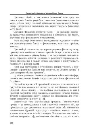Організація діяльності комерційного банку
212
Цікавим є підхід, де постановка фінансової мети представ
лена з трьох блоків: розробка сценарних фінансово кредитних
умов, оцінка етапу еволюції фінансового менеджменту банку,
вибір і розрахунок показників, що характеризують фінансову
мету [233].
Сценарні фінансово кредитні умови – це варіанти прогно
зу параметрів зовнішнього середовища і обмеження, що мають
значення для фінансового менеджменту.
Етап еволюції фінансового менеджменту відповідає стадія
ми функціонування банку – формування, зростання, зрілість,
занепад.
При виборі показників, що характеризують фінансову мету,
пропонується виділити основних гравців, інтереси яких є таки
ми, що визначають роботу банку – це засновники, топ менед
жери, персонал, клієнти і держава. У результаті отримаємо си
стему рівнянь, яка і складе цільові орієнтири з прибутковості,
ліквідності і ризиків [233].
Нині ряд зарубіжних і вітчизняних авторів уводить у кон
цепцію управління банком такі поняття, як „бізнес процес” і
„реінжиніринг бізнес процесів”.
Ці зміни зумовлені новими тенденціями в банківській сфері,
новими завданнями банків і підходами до оцінки ефективності
їх роботи.
Діяльність кредитної організації повинна розглядатися як
сукупність взаємозв’язаних процесів, що виробляють споживчі
цінності. Бізнес процес – специфічно впорядкована в часі і
просторі сукупність робіт і завдань, з вказівкою початку і кінця,
точним визначенням входу і виходу, що призначена для ство
рення споживчої цінності [115].
Виділяється така класифікація процесів. Технологічний
процес – це впорядкована в часі і просторі сукупність дій, що
проводяться для досягнення поставленої мети або виконання
встановлених функцій підрозділу, з вказівкою почала і кінця,
точним визначенням входів і виходів. Технологічна операція –
логічно завершене і функціонально відособлена дія, що є час
 