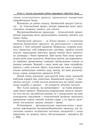 213
Розділ 2. Аналізу результатів роботи структурних підрозділів банку
тиною технологічного процесу, проводиться конкретним
співробітником банку.
Відповідно до даного підходу, банківський продукт (послу
га) – це технологічний процес, вихідні параметри якого пред
ставляють споживчу цінність для клієнта.
Внутрішньобанківська процедура – технологічний процес,
вихідні параметри якого представляють споживчу цінність для
самого банку.
Банківський продукт – це бізнес процес, а споживчою
цінністю банківського продукту, що розглядається з погляду
процесу, є його вихідний параметр. Наприклад, супровід депо
зиту приватних осіб (оформлення договору, прийом коштів
клієнта, нарахування відсотків, видача коштів після закінчен
ня договору) є бізнес процесом. При цьому банк може пропо
нувати різні види депозитів, зберігання коштів, що відрізняють
ся терміном, процентними ставками, мінімальними сумами та
іншими умовами. Кожний з таких видів має свою специфічну
цінність і своїх клієнтів. Проте, незалежно від умов і індивіду
альних найменувань кожного виду внеску, всі вони реалізову
ються одним конкретним процесом [115].
Даний підхід відповідає розглянутій нами вище концепції
побудови ієрархії між поняттями „банківський продукт” і „бан
ківська послуга”, в якій послуга визначається як спосіб задово
лення потреби, а продукт – як конкретне втілення послуги.
Пол Аллен зазначає, що реінжиніринг – це повна реоргані
зація бізнес процесу. Радикальна реорганізація вимагає визнан
ня того, що все, що робилося раніше, не є непорушним; що нове
конкурентне середовище і технологічний розвиток вимагають
принципово нового способу ведення справ, а не просто досяг
нення поставлених завдань швидше і краще.
Реінжиніринг – фундаментальне переосмислення і ради
кальне перетворення внутрішньобанківських процедур для до
сягнення певного поліпшення поточних показників з таких
параметрів, як витрати, якість, обслуговування і швидкість [3,
с. 262].
 