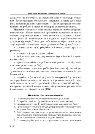 Організація діяльності комерційного банку
218
діяльності не приводить до важливих змін у структурі основ
них бізнес процесів банківської установи, а лише доповнює
його спеціалізованими елементами – бізнес центрами, орієнто
ваними на роботу в окремих секторах фінансового ринку.
Підсумок сказаному вище можна підвести нижченаведеним
визначенням. Якість кредитної організації визначається якістю
системи управління нею, а саме управління полягає у вико
нанні функцій адміністрування відносно виробничо госпо
дарських функцій. Тобто, для забезпечення ефективної реалі
зації функцій (виконання видів діяльності банку) необхідно:
установлювати цілі, розробляти і коректувати стратегію
розвитку;
планувати і проектувати роботи;
здійснювати поточне регулювання (організацію і коорди
націю робіт);
проводити облік (виробляти вимірники і вимірювати
фактичні результати робіт);
здійснювати контроль робіт (порівнювати фактичні ре
зультати з плановими завданнями і визначати причини їх роз
біжностей);
виробляти (на основі результатів контролю) й ухвалюва
ти управлінські рішення, що вносять корективи до цілей, стра
тегії, планів, технології, організації робіт, методологій обліку і
контролю, мотивації, самих алгоритмів ухвалення рішень, прав
і повноважень співробітників [116].
Питання для самоконтролю
1. Охарактеризуйте елементи управлінської діяльності.
2. Розкрийте сутність і функції банківського менеджменту.
3. Визначте поняття та функції фінансового менеджменту банку.
4. Проаналізуйте існуючі підходи до формування та використання
ресурсної бази комерційного банку.
5. Дайте характеристику моделі управління активами та пасивами,
яка встановлює пріоритетність розподілу різних джерел залучен
ня та запозичення коштів між видами активів.
6. Охарактеризуйте інші моделі управління активами та пасивами.
 