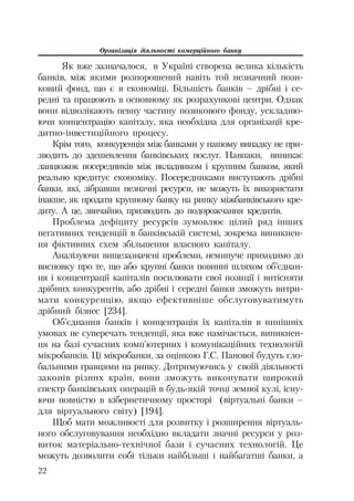 Організація діяльності комерційного банку
22
Як вже зазначалося, в Україні створена велика кількість
банків, між якими розпорошений навіть той незначний пози
ковий фонд, що є в економіці. Більшість банків – дрібні і се
редні та працюють в основному як розрахункові центри. Однак
вони відволікають певну частину позикового фонду, ускладню
ючи концентрацію капіталу, яка необхідна для організації кре
дитно інвестиційного процесу.
Крім того, конкуренція між банками у нашому випадку не при
зводить до здешевлення банківських послуг. Навпаки, виникає
ланцюжок посередників між вкладником і крупним банком, який
реально кредитує економіку. Посередниками виступають дрібні
банки, які, зібравши незначні ресурси, не можуть їх використати
інакше, як продати крупному банку на ринку міжбанківського кре
диту. А це, звичайно, призводить до подорожчання кредитів.
Проблема дефіциту ресурсів зумовлює цілий ряд інших
негативних тенденцій в банківській системі, зокрема виникнен
ня фіктивних схем збільшення власного капіталу.
Аналізуючи вищезазначені проблеми, неминуче приходимо до
висновку про те, що або крупні банки повинні шляхом об’єднан
ня і концентрації капіталів посилювати свої позиції і витісняти
дрібних конкурентів, або дрібні і середні банки зможуть витри
мати конкуренцію, якщо ефективніше обслуговуватимуть
дрібний бізнес [234].
Об’єднання банків і концентрація їх капіталів в нинішніх
умовах не суперечать тенденції, яка вже намічається, виникнен
ня на базі сучасних комп’ютерних і комунікаційних технологій
мікробанків. Ці мікробанки, за оцінкою Г.С. Панової будуть гло
бальними гравцями на ринку. Дотримуючись у своїй діяльності
законів різних країн, вони зможуть виконувати широкий
спектр банківських операцій в будь якій точці земної кулі, існу
ючи повністю в кібернетичному просторі (віртуальні банки –
для віртуального світу) [194].
Щоб мати можливості для розвитку і розширення віртуаль
ного обслуговування необхідно вкладати значні ресурси у роз
виток матеріально технічної бази і сучасних технологій. Це
можуть дозволити собі тільки найбільші і найбагатші банки, а
 