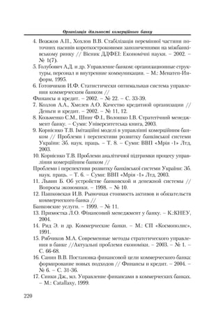 Організація діяльності комерційного банку
220
4. Вожжов А.П., Хохлов В.В. Стабілізація перемінної частини по
точних пасивів короткостроковими запозиченнями на міжбанкі
вському ринку // Вісник ДДФЕІ: Економічні науки. – 2002. –
№ 1(7).
5. Голубович А.Д. и др. Управление банком: организационные струк
туры, персонал и внутренние коммуникации. – М.: Менатеп Ин
форм, 1995.
6. Готовчиков И.Ф. Статистически оптимальная система управле
ния коммерческим банком //
Финансы и кредит. – 2002. – № 22. – С. 33 39.
7. Козлов А.А., Хмелев А.О. Качество кредитной организации //
Деньги и кредит. – 2002. – № 11, 12.
8. Козьменко С.М., Шпиг Ф.І., Волошко І.В. Стратегічний менедж
мент банку. – Суми: Університетська книга, 2003.
9. Корнієнко Т.В. Імітаційні моделі в управлінні комерційним бан
ком // Проблеми і перспективи розвитку банківської системи
України: Зб. наук. праць. – Т. 8. – Суми: ВВП «Мрія 1» Лтд,
2003.
10. Корнієнко Т.В. Проблеми аналітичної підтримки процесу управ
ління комерційним банком //
Проблеми і перспективи розвитку банківської системи України: Зб.
наук. праць. – Т. 6. – Суми: ВВП «Мрія 1» Лтд, 2003.
11. Львин Б. Об устройстве банковской и денежной системы //
Вопросы экономики. – 1998. – № 10.
12. Пашковская И.В. Рыночная стоимость активов и обязательств
коммерческого банка //
Банковские услуги. – 1999. – № 11.
13. Примостка Л.О. Фінансовий менеджмент у банку. – К.:КНЕУ,
2004.
14. Рид Э. и др. Коммерческие банки. – М.: СП «Космополис»,
1991.
15. Рябчиков М.А. Современные методы стратегического управле
ния в банке //Актуальні проблеми економіки. – 2003. – № 1. –
С. 66 68.
16. Санин В.В. Постановка финансовой цели коммерческого банка:
формирование новых подходов // Финансы и кредит. – 2004. –
№ 6. – С. 31 36.
17. Синки Дж., мл. Управление финансами в коммерческих банках.
– М.: Catallaxy, 1999.
 