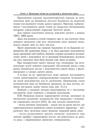 225
Розділ 3. Організація обліку та калькуляції у банківській справі
Пропоновані сьогодні загальнотеоретичні підходи до вста
новлення ціни на банківські послуги базуються на виділенні
певної послідовності етапів даного процесу. Причому наймену
вання і послідовність даних етапів не піддається вітчизняними
авторами коректуванню впродовж багатьох років.
Для оцінки класичного підходу наведемо цитати з видань
1993 і 2003 років.
Дана послідовність етапів говорить про те, що спочатку банк
повинен визначити свої цілі, досягненню яких повинні відпо
відати кінцеві ціни на його послуги.
Проте визначення має повинне базуватися не на бажаннях ке
рівництва або акціонерів банку, а на його реальних можливостях
щодо організації своєї роботи. Іншими словами реальність встанов
лених цілей і можливості по їх реалізації безпосередньо залежать
від того, наскільки чітко банк розуміє своє місце на ринку.
При використанні такого підходу стає очевидним, що вста
новленню цілей повинен передувати об’єктивний аналіз стану
ринку банківських послуг і можливостей самого банку у функ
ціонуванні в умовах даного ринку.
З огляду на це, пропонується дещо змінити послідовність
етапів ціноутворення, підпорядкувавши механізм встановлен
ня цілей можливостям для їх досягнення. Принципова схема
встановлення ціни на банківські продукти, на наш погляд, по
винна виглядати таким чином (див. рис. 3.1.1.).
Кожний з указаних методів ціноутворення не є ідеальним,
поєднуючи деякі переваги з певними недоліками.
И.В. Новикова виділяє параметричні методи, засновані на
визначенні кількісних залежностей між витратами і основни
ми перевагами послуги [181]. До цих методів відносяться:
метод питомих показників – аналіз цін на групи послуг, що
характеризуються наявністю одного основного параметра – вит
раченого часу, величина якого визначає кінцевий рівень ціни;
метод регресивного аналізу визначає залежність між
зміною тарифів і параметрами послуг, що відноситься до дано
го ряду, і вирівнювання ціннісних співвідношень;
 