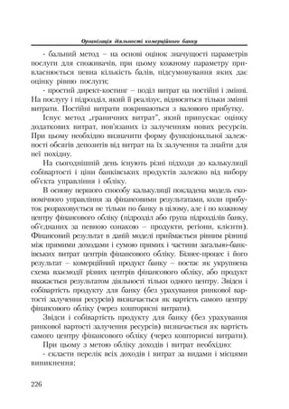 Організація діяльності комерційного банку
226
бальний метод – на основі оцінок значущості параметрів
послуги для споживачів, при цьому кожному параметру при
власнюється певна кількість балів, підсумовування яких дає
оцінку рівню послуги;
простий директ костинг – поділ витрат на постійні і змінні.
На послугу і підрозділ, який її реалізує, відносяться тільки змінні
витрати. Постійні витрати покриваються з валового прибутку.
Існує метод „граничних витрат”, який припускає оцінку
додаткових витрат, пов’язаних із залученням нових ресурсів.
При цьому необхідно визначити форму функціональної залеж
ності обсягів депозитів від витрат на їх залучення та знайти для
неї похідну.
На сьогоднішній день існують різні підходи до калькуляції
собівартості і ціни банківських продуктів залежно від вибору
об’єкта управління і обліку.
В основу першого способу калькуляції покладена модель еко
номічного управління за фінансовими результатами, коли прибу
ток розраховується не тільки по банку в цілому, але і по кожному
центру фінансового обліку (підрозділ або група підрозділів банку,
об’єднаних за певною ознакою – продукти, регіони, клієнти).
Фінансовий результат в даній моделі приймається рівним різниці
між прямими доходами і сумою прямих і частини загально банк
івських витрат центрів фінансового обліку. Бізнес процес і його
результат – комерційний продукт банку – постає як укрупнена
схема взаємодії різних центрів фінансового обліку, або продукт
вважається результатом діяльності тільки одного центру. Звідси і
собівартість продукту для банку (без урахування ринкової вар
тості залучення ресурсів) визначається як вартість самого центру
фінансового обліку (через кошторисні витрати).
Звідси і собівартість продукту для банку (без урахування
ринкової вартості залучення ресурсів) визначається як вартість
самого центру фінансового обліку (через кошторисні витрати).
При цьому з метою обліку доходів і витрат необхідно:
скласти перелік всіх доходів і витрат за видами і місцями
виникнення;
 