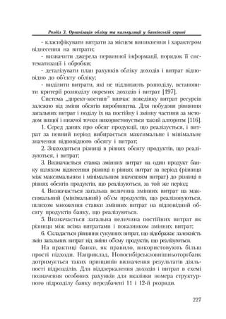 227
Розділ 3. Організація обліку та калькуляції у банківській справі
класифікувати витрати за місцем виникнення і характером
віднесення на витрати;
визначити джерела первинної інформації, порядок її сис
тематизації і обробки;
деталізувати план рахунків обліку доходів і витрат відпо
відно до об’єкту обліку;
виділити витрати, які не підлягають розподілу, встанови
ти критерії розподілу окремих доходів і витрат [197].
Система „директ костинг” вивчає поведінку витрат ресурсів
залежно від зміни обсягів виробництва. Для побудови рівняння
загальних витрат і поділу їх на постійну і змінну частини за мето
дом вищої і нижчої точки використовується такий алгоритм [116].
1. Серед даних про обсяг продукції, що реалізується, і вит
рат за певний період вибирається максимальне і мінімальне
значення відповідного обсягу і витрат;
2. Знаходяться різниці в рівнях обсягу продуктів, що реалі
зуються, і витрат;
3. Визначається ставка змінних витрат на один продукт бан
ку шляхом віднесення різниці в рівнях витрат за період (різниця
між максимальним і мінімальним значенням витрат) до різниці в
рівнях обсягів продуктів, що реалізуються, за той же період;
4. Визначається загальна величина змінних витрат на мак
симальний (мінімальний) об’єм продуктів, що реалізовуються,
шляхом множення ставки змінних витрат на відповідний об
сягу продуктів банку, що реалізуються.
5. Визначається загальна величина постійних витрат як
різниця між всіма витратами і показником змінних витрат;
6. Складається рівняння сукупних витрат, що відображає залежність
змін загальних витрат від зміни об’єму продуктів, що реалізуються.
На практиці банки, як правило, використовують більш
прості підходи. Наприклад, Новосибірськзовнішньоторгбанк
дотримується таких принципів визначення результатів діяль
ності підрозділів. Для віддзеркалення доходів і витрат в схемі
позначення особових рахунків для вказівки номера структур
ного підрозділу банку передбачені 11 і 12 й розряди.
 