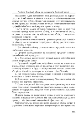229
Розділ 3. Організація обліку та калькуляції у банківській справі
Процессний підхід направлений не на розподіл людей по підрозд
ілах, а на їх об’єднання в процесні команди для спільного виконання
кінцевої частини роботи. Кожен член команди несе відповідальність
за весь процес, що вимагає уміння не тільки якісно виконувати свої
професійні обов’язки, але і розуміти процес у цілому.
Тому в другій моделі об’єктом управління стає не прибуток
кожного центру фінансового обліку, а маржинальний дохід,
витрати кожного центру фінансового обліку і загально
банківські витрати [116].
Принциповими положеннями і умовами реалізації вказано
го підходу до проведення розрахунків і обліку ресурсоспожи
вання банку є такі:
1. Вся діяльність банку розглядається як сукупність взаємо
пов’язаних процесів.
2. Процеси розподіляються на банківські продукти і внутр
ішньобанківські процедури.
3. У будь якому конкретному процесі задіяні співробітники
різних підрозділів банку.
4. Будь який співробітник може брати участь як виконавець
технологічної операції в різних процесах, а одну конкретну тех
нологічну операцію в будь – якому процесі можуть одночасно
або рівно ймовірно виконувати декілька співробітників.
5. Усі процеси банку формалізовані і описані з необхідною
точністю і в єдиній методології.
6. Знання про вартість самого продукту більш важливіші від
знання про вартість підрозділу.
7. Один конкретний бізнес процес може реалізовувати дек
ілька однотипних комерційних продуктів банку, а один конк
ретний комерційний продукт може реалізуватися кількома
бізнес процесами.
Витрати банку на конкретний процес протягом облікового
часового інтервалу не залежать від кількості реалізацій даного
процесу і від фактичної економічної ефективності.
Орієнтуючись на процесний підхід, проблему обліку витрат і
управління ними можна вирішити, використовуючи такі принципи:
 