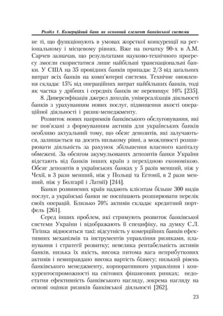 23
Розділ 1. Комерційний банк як основний елемент банківської системи
не ті, що функціонують в умовах жорсткої конкуренції на рег
іональному і місцевому рівнях. Вже на початку 90 х в А.М.
Сарчев зазначав, що результатами науково технічного прогре
су змогли скористатися лише найбільші транснаціональні бан
ки. У США на 35 провідних банків припадає 2/3 від загальних
витрат всіх банків на комп’ютерні системи. Технічне оновлен
ня складає 15% від операційних витрат найбільших банків, тоді
як частка у дрібних і середніх банків не перевищує 10% [235].
8. Диверсифікація джерел доходів, універсалізація діяльності
банків з урахуванням нових послуг, підвищення якості опера
ційної діяльності і ризик менеджменту.
Розвиток нових напрямків банківського обслуговування, які
не пов’язані з формуванням активів для українських банків
особливо актуальний тому, що обсяг депозитів, які залучають
ся, залишається на досить низькому рівні, а можливості розши
рювати діяльність за рахунок збільшення власного капіталу
обмежені. За обсягом акумульованих депозитів банки України
відстають від банків інших країн з перехідною економікою.
Обсяг депозитів в українських банках у 5 разів менший, ніж у
Чехії, в 3 рази менший, ніж у Польщі та Естонії, в 2 рази мен
ший, ніж у Болгарії і Латвії) [244].
Банки розвинених країн надають клієнтам більше 300 видів
послуг, а українські банки не поспішають розширювати перелік
своїх операцій. Близько 70% активів складає кредитний порт
фель [261].
Серед інших проблем, які стримують розвиток банківської
системи України і відображають її специфіку, на думку С.Л.
Тігіпка відносяться такі: відсутність у комерційних банків ефек
тивних механізмів та інструментів управління ризиками, пла
нування і стратегії розвитку; невелика рентабельність активів
банків, низька їх якість, висока питома вага неприбуткових
активів і невиправдано висока вартість бізнесу; низький рівень
банківського менеджменту, корпоративного управління і кон
курентоспроможності на світових фінансових ринках; недо
статня ефективність банківського нагляду, зокрема нагляду на
основі оцінки ризиків банківської діяльності [262].
 