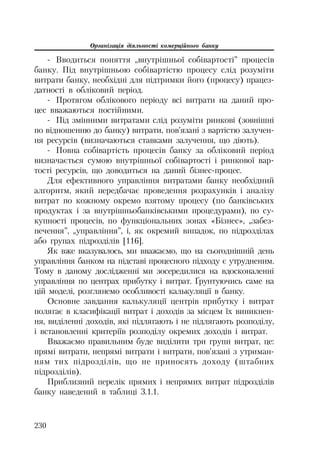 Організація діяльності комерційного банку
230
Вводиться поняття „внутрішньої собівартості” процесів
банку. Під внутрішньою собівартістю процесу слід розуміти
витрати банку, необхідні для підтримки його (процесу) працез
датності в обліковий період.
Протягом облікового періоду всі витрати на даний про
цес вважаються постійними.
Під змінними витратами слід розуміти ринкові (зовнішні
по відношенню до банку) витрати, пов’язані з вартістю залучен
ня ресурсів (визначаються ставками залучення, що діють).
Повна собівартість процесів банку за обліковий період
визначається сумою внутрішньої собівартості і ринкової вар
тості ресурсів, що доводиться на даний бізнес процес.
Для ефективного управління витратами банку необхідний
алгоритм, який передбачає проведення розрахунків і аналізу
витрат по кожному окремо взятому процесу (по банківських
продуктах і за внутрішньобанківськими процедурами), по су
купності процесів, по функціональних зонах «Бізнес», „забез
печення”, „управління”, і, як окремий випадок, по підрозділах
або групах підрозділів [116].
Як вже вказувалось, ми вважаємо, що на сьогоднішній день
управління банком на підставі процесного підходу є утрудненим.
Тому в даному дослідженні ми зосередилися на вдосконаленні
управління по центрах прибутку і витрат. Ґрунтуючись саме на
цій моделі, розглянемо особливості калькуляції в банку.
Основне завдання калькуляції центрів прибутку і витрат
полягає в класифікації витрат і доходів за місцем їх виникнен
ня, виділенні доходів, які підлягають і не підлягають розподілу,
і встановленні критеріїв розподілу окремих доходів і витрат.
Вважаємо правильним буде виділити три групи витрат, це:
прямі витрати, непрямі витрати і витрати, пов’язані з утриман
ням тих підрозділів, що не приносять доходу (штабних
підрозділів).
Приблизний перелік прямих і непрямих витрат підрозділів
банку наведений в таблиці 3.1.1.
 