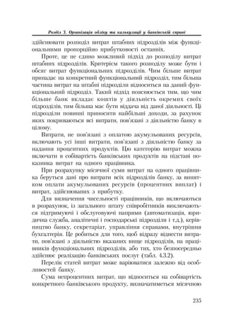 235
Розділ 3. Організація обліку та калькуляції у банківській справі
здійснювати розподіл витрат штабних підрозділів між функці
ональними пропорційно прибутковості останніх.
Проте, це не єдино можливий підхід до розподілу витрат
штабних підрозділів. Критерієм такого розподілу може бути і
обсяг витрат функціональних підрозділів. Чим більше витрат
припадає на конкретний функціональний підрозділ, тим більша
частина витрат на штабні підрозділи відноситься на даний фун
кціональний підрозділ. Такий підхід пояснюється тим, що чим
більше банк вкладає коштів у діяльність окремих своїх
підрозділів, тим більша має бути віддача від даної діяльності. Ці
підрозділи повинні приносити найбільші доходи, за рахунок
яких покриваються всі витрати, пов’язані з діяльністю банку в
цілому.
Витрати, не пов’язані з оплатою акумульованих ресурсів,
включають усі інші витрати, пов’язані з діяльністю банку за
надання процентних продуктів. Цю категорію витрат можна
включати в собівартість банківських продуктів на підставі по
казника витрат на одного працівника.
При розрахунку місячної суми витрат на одного працівни
ка беруться дані про витрати всіх підрозділів банку, за винят
ком оплати акумульованих ресурсів (процентних виплат) і
витрат, здійснюваних з прибутку.
Для визначення чисельності працівників, що включаються
в розрахунок, із загального штату співробітників виключають
ся підтримуючі і обслуговуючі напрями (автоматизація, юри
дична служба, аналітичні і господарські підрозділи і т.д.), керів
ництво банку, секретаріат, управління справами, внутрішня
бухгалтерія. Це робиться для того, щоб відразу віднести витра
ти, пов’язані з діяльністю вказаних вище підрозділів, на праці
вників функціональних підрозділів, або тих, хто безпосередньо
здійснює реалізацію банківських послуг (табл. 4.3.2).
Перелік статей витрат може варіюватися залежно від особ
ливостей банку.
Сума непроцентних витрат, що відноситься на собівартість
конкретного банківського продукту, визначатиметься місячною
 