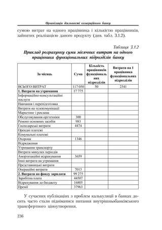 Організація діяльності комерційного банку
236
сумою витрат на одного працівника і кількістю працівників,
зайнятих реалізацією даного продукту (див. табл. 3.1.2).
Таблиця 3.1.2
Приклад розрахунку суми місячних витрат на одного
працівника функціональних підрозділів банку
Ɂɚ ɦɿɫɹɰɶ ɋɭɦɚ
Ʉɿɥɶɤɿɫɬɶ
ɩɪɚɰɿɜɧɢɤɿɜ
ɮɭɧɤɰɿɨɧɚɥɶ
ɧɢɯ
ɩɿɞɪɨɡɞɿɥɿɜ
ȼɢɬɪɚɬɢ ɧɚ 1
ɩɪɚɰɿɜɧɢɤɚ
ɮɭɧɤɰɿɨɧɚɥɶɧɢɯ
ɩɿɞɪɨɡɞɿɥɿɜ
ȼɋɖɈȽɈ ȼɂɌɊȺɌ 117 050 50 2341
1. ȼɢɬɪɚɬɢ ɧɚ ɭɬɪɢɦɚɧɧɹ 17 775
ȱɧɮɨɪɦɚɰɿɣɧɨ-ɤɨɧɫɭɥɶɬɚɰɿɣɧɿ
ɩɨɫɥɭɝɢ
ɇɚɜɱɚɧɧɹ ɿ ɩɟɪɟɩɿɞɝɨɬɨɜɤɚ
ȼɢɬɪɚɬɢ ɧɚ ɬɟɥɟɤɨɦɭɧɿɤɚɰɿʀ
Ɇɚɪɤɟɬɢɧɝ ɿ ɪɟɤɥɚɦɚ
Ɉɛɫɥɭɝɨɜɭɜɚɧɧɹ ɨɪɝɬɟɯɧɿɤɢ 300
Ɋɟɦɨɧɬ ɨɫɧɨɜɧɢɯ ɡɚɫɨɛɿɜ 983
Ƚɨɫɩɨɞɚɪɫɶɤɿ ɜɢɬɪɚɬɢ 4474
Ɉɪɟɧɞɧɿ ɩɥɚɬɟɠɿ
Ʉɨɦɭɧɚɥɶɧɿ ɩɥɚɬɟɠɿ
Ɉɯɨɪɨɧɚ 1346
ȼɿɞɪɹɞɠɟɧɧɹ
ɍɬɪɢɦɚɧɧɹ ɬɪɚɧɫɩɨɪɬɭ
ȼɢɬɪɚɬɢ ɦɢɧɭɥɢɯ ɩɟɪɿɨɞɿɜ
Ⱥɦɨɪɬɢɡɚɰɿɣɧɿ ɜɿɞɪɚɯɭɜɚɧɧɹ 3659
ȱɧɲɿ ɜɢɬɪɚɬɢ ɧɚ ɭɬɪɢɦɚɧɧɹ
ɉɪɟɞɫɬɚɜɧɢɰɶɤɿ ɜɢɬɪɚɬɢ
Ɉɩɟɪɚɰɿɣɧɿ ɜɢɬɪɚɬɢ 7013
2. ȼɢɬɪɚɬɢ ɩɨ ɮɨɧɞɭ ɡɚɪɩɥɚɬɢ 99 275
Ɂɚɪɨɛɿɬɧɚ ɩɥɚɬɚ 44507
ȼɿɞɪɚɯɭɜɚɧɧɹ ɞɨ ɛɸɞɠɟɬɭ 16805
ɉɪɟɦɿʀ 37963
У сучасних публікаціях з проблем калькуляції в банках до
сить часто стали підніматися питання внутрішньобанківського
трансфертного ціноутворення.
 