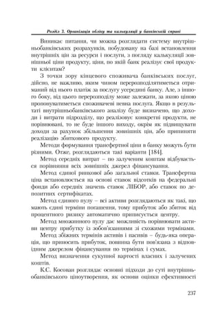 237
Розділ 3. Організація обліку та калькуляції у банківській справі
Виникає питання, чи можна розглядати систему внутріш
ньобанківських розрахунків, побудовану на базі встановлення
внутрішніх цін за ресурси і послуги, з погляду калькуляції зов
нішньої ціни продукту, ціни, по якій банк реалізує свої продук
ти клієнтам?
З точки зору кінцевого споживача банківських послуг,
дійсно, не важливо, яким чином перерозподілятиметься отри
маний від нього платіж за послугу усередині банку. Але, з іншо
го боку, від цього перерозподілу може залежати, за якою ціною
пропонуватиметься споживачеві певна послуга. Якщо в резуль
таті внутрішньобанківського аналізу буде визначено, що дохо
ди і витрати підрозділу, що реалізовує конкретні продукти, не
порівнювані, то не буде іншого виходу, окрім як підвищувати
доходи за рахунок збільшення зовнішніх цін, або припиняти
реалізацію збиткового продукту.
Методи формування трансфертної ціни в банку можуть бути
різними. Отже, розглядаються такі варіанти [184].
Метод середніх витрат – по залученим коштам відбуваєть
ся порівняння всіх зовнішніх джерел фінансування.
Метод єдиної ринкової або загальної ставки. Трансфертна
ціна встановлюється на основі ставок відсотків на федеральні
фонди або середніх значень ставок ЛІБОР, або ставок по де
позитних сертифікатах.
Метод єдиного пулу – всі активи розглядаються як такі, що
мають єдині терміни погашення, тому прибуток або збиток від
процентного ризику автоматично приписується центру.
Метод множинного пулу дає можливість порівнювати акти
ви центру прибутку із зобов’язаннями зі схожими термінами.
Метод збіжних термінів активів і пасивів – будь яка опера
ція, що приносить прибуток, повинна бути пов’язана з відпов
ідним джерелом фінансування по термінах і сумах.
Метод визначення сукупної вартості власних і залучених
коштів.
К.С. Косован розглядає основні підходи до суті внутрішнь
обанківського ціноутворення, як основи оцінки ефективності
 