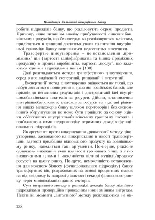 Організація діяльності комерційного банку
238
роботи підрозділів банку, що реалізовують окремі продукти.
Причому, якщо питанням аналізу прибутковості кінцевих бан
ківських продуктів, що безпосередньо реалізовуються клієнтам,
приділяється в принципі достатньо уваги, то питання внутріш
ньої економіки банку залишаються недостатньо вивченими.
Трансфертне ціноутворення – це встановлення „про
міжних” цін (вартості напівфабрикатів та інших проміжних
продуктів) в процесі виробництва, вартості „послуг”, що нада
ються одними підрозділами іншим [130].
Далі розглядаються методи трансфертного ціноутворення,
серед яких виділений експертний, ринковий і витратний.
„Експертний” метод ціноутворення оцінюється як такий, що
набув достатнього поширення в практиці російських банків, але
призвів до негативних результатів і дискредитації ідеї внутрі
шньобанківських платежів за ресурси. Дійсно, встановлення
внутрішньобанківських платежів за ресурси на підставі рішен
ня вищих менеджерів банку шляхом переговорів і без економ
ічного обґрунтування не може бути прийняте за основу оцін
ки об’єктивних внутрішньобанківських грошових потоків і
пов’язаного з ними перерозподілу отриманих доходів функці
ональних підрозділів.
Як аргументи проти використання „ринкового” методу ціно
утворення, заснованого на використанні в якості трансферт
ціни вартості придбання відповідного продукту на зовнішньо
му ринку, наводяться такі аргументи. По перше, рідкісне
одночасне виконання умов наявності грошового ринку з чітко
визначеними цінами і можливістю вільної купівлі/продажу
ресурсів на цьому ринку. По друге, неможливістю встановлен
ня для кожного бізнесу (функціонального підрозділу) банку
трансфертних цін, розрахованих на основі процентних ставок
на відповідному їх напрямі діяльності секторі фінансового рин
ку через монополізацію даних секторів.
Суть витратного методу в розподілі доходів банку між його
підрозділами пропорційно проведеним ними змінним витратам.
Негативні моменти „витратного” методу розглядаються не ок
 