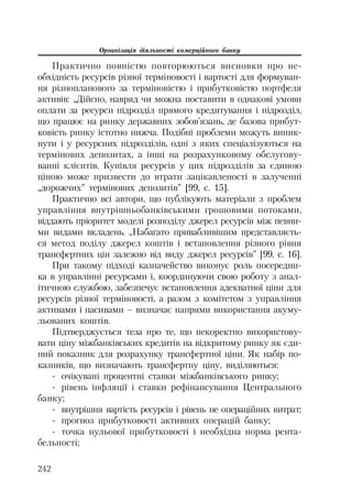 Організація діяльності комерційного банку
242
Практично повністю повторюються висновки про не
обхідність ресурсів різної терміновості і вартості для формуван
ня різнопланового за терміновістю і прибутковістю портфеля
активів: „Дійсно, навряд чи можна поставити в однакові умови
оплати за ресурси підрозділ прямого кредитування і підрозділ,
що працює на ринку державних зобов’язань, де базова прибут
ковість ринку істотно нижча. Подібні проблеми можуть виник
нути і у ресурсних підрозділів, одні з яких спеціалізуються на
термінових депозитах, а інші на розрахунковому обслугову
ванні клієнтів. Купівля ресурсів у цих підрозділів за єдиною
ціною може призвести до втрати зацікавленості в залученні
„дорожчих” термінових депозитів” [99, с. 15].
Практично всі автори, що публікують матеріали з проблем
управління внутрішньобанківськими грошовими потоками,
віддають пріоритет моделі розподілу джерел ресурсів між певни
ми видами вкладень. „Набагато привабливішим представляєть
ся метод поділу джерел коштів і встановлення різного рівня
трансфертних цін залежно від виду джерел ресурсів” [99, с. 16].
При такому підході казначейство виконує роль посередни
ка в управлінні ресурсами і, координуючи свою роботу з анал
ітичною службою, забезпечує встановлення адекватної ціни для
ресурсів різної терміновості, а разом з комітетом з управління
активами і пасивами – визначає напрями використання акуму
льованих коштів.
Підтверджується теза про те, що некоректно використову
вати ціну міжбанківських кредитів на відкритому ринку як єди
ний показник для розрахунку трансфертної ціни. Як набір по
казників, що визначають трансфертну ціну, виділяються:
очікувані процентні ставки міжбанківського ринку;
рівень інфляції і ставки рефінансування Центрального
банку;
внутрішня вартість ресурсів і рівень не операційних витрат;
прогноз прибутковості активних операцій банку;
точка нульової прибутковості і необхідна норма рента
бельності;
 