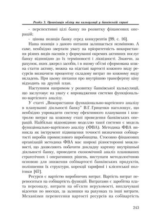 243
Розділ 3. Організація обліку та калькуляції у банківській справі
перспективні цілі банку по розвитку фінансових опе
рацій;
цінова позиція банку серед конкурентів [99, с. 16].
Наша позиція з даного питання залишається незмінною. А
саме, необхідно звертати увагу на пріоритетність використан
ня різних видів пасивів у формуванні окремих активних послуг
банку відповідно до їх терміновості і ліквідності. Знаючи, за
рахунок, яких джерел засобів, і в якому об’ємі сформована кож
на стаття активу, можна на підставі вартості кожного виду ре
сурсів визначити процентну складову витрат по кожному виду
вкладень. При цьому питання про внутрішню трансфертну ціну
відходить на другий план.
Наступним напрямом у розвитку банківської калькуляції,
що заслуговує на увагу є впровадження системи функціональ
но вартісного аналізу.
У статті „Використання функціонально вартісного аналізу
в плануванні діяльності банку” В.Г. Гриценко наголошує, що
необхідно упровадити систему ефективного планування і кон
тролю витрат на кожному етапі проведення банківських опе
рацій. Найбільш відповідною моделлю такої системи є модель
функціонально вартісного аналізу (ФВА). Методика ФВА ви
никла як інструмент підвищення точності визначення собівар
тості виробів промислового виробництва. Стосовно фінансових
організацій методика ФВА має широкі різносторонні можли
вості, що дозволяють побачити докладну картину внутрішньої
діяльності банку, проводити економічний аналіз планованих
стратегічних і оперативних рішень, виступати методологічною
основою для зниження собівартості банківських продуктів,
поліпшення їх структури, корекції тарифної і клієнтської пол
ітики [67].
Ресурси є вартістю виробничих витрат. Вартість витрат пе
реноситься на собівартість функцій. Витратами є заробітна пла
та персоналу, витрати на об’єкти нерухомості, виплачувані
відсотки по внесках, за залишки на рахунках та інші витрати.
Механізми перенесення вартості ресурсів на собівартість
 