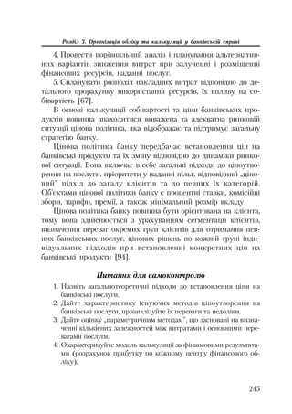 245
Розділ 3. Організація обліку та калькуляції у банківській справі
4. Провести порівняльний аналіз і планування альтернатив
них варіантів зниження витрат при залученні і розміщенні
фінансових ресурсів, наданні послуг.
5. Спланувати розподіл накладних витрат відповідно до де
тального прорахунку використання ресурсів, їх впливу на со
бівартість [67].
В основі калькуляції собівартості та ціни банківських про
дуктів повинна знаходитися виважена та адекватна ринковій
ситуації цінова політика, яка відображає та підтримує загальну
стратегію банку.
Цінова політика банку передбачає встановлення цін на
банківські продукти та їх зміну відповідно до динаміки ринко
вої ситуації. Вона включає в себе загальні підходи до ціноутво
рення на послуги, пріоритети у наданні пільг, відповідний „ціно
вий” підхід до загалу клієнтів та до певних їх категорій.
Об’єктами цінової політики банку є процентні ставки, комісійні
збори, тарифи, премії, а також мінімальний розмір вкладу
Цінова політика банку повинна бути орієнтована на клієнта,
тому вона здійснюється з урахуванням сегментації клієнтів,
визначення переваг окремих груп клієнтів для отримання пев
них банківських послуг, цінових рішень по кожній групі інди
відуальних підходів при встановленні конкретних цін на
банківські продукти [94].
Питання для самоконтролю
1. Назвіть загальнотеоретичні підходи до встановлення ціни на
банківські послуги.
2. Дайте характеристику існуючих методів ціноутворення на
банківські послуги, проаналізуйте їх переваги та недоліки.
3. Дайте оцінку „параметричним методам”, що засновані на визна
ченні кількісних залежностей між витратами і основними пере
вагами послуги.
4. Охарактеризуйте модель калькуляції за фінансовими результата
ми (розрахунок прибутку по кожному центру фінансового об
ліку).
 