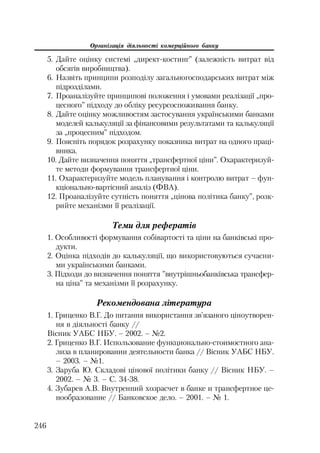 Організація діяльності комерційного банку
246
5. Дайте оцінку системі „директ костинг” (залежність витрат від
обсягів виробництва).
6. Назвіть принципи розподілу загальногосподарських витрат між
підрозділами.
7. Проаналізуйте принципові положення і умовами реалізації „про
цесного” підходу до обліку ресурсоспоживання банку.
8. Дайте оцінку можливостям застосування українськими банками
моделей калькуляції за фінансовими результатами та калькуляції
за „процесним” підходом.
9. Поясніть порядок розрахунку показника витрат на одного праці
вника.
10. Дайте визначення поняття „трансфертної ціни”. Охарактеризуй
те методи формування трансфертної ціни.
11. Охарактеризуйте модель планування і контролю витрат – фун
кціонально вартісний аналіз (ФВА).
12. Проаналізуйте сутність поняття „цінова політика банку”, розк
рийте механізми її реалізації.
Теми для рефератів
1. Особливості формування собівартості та ціни на банківські про
дукти.
2. Оцінка підходів до калькуляції, що використовуються сучасни
ми українськими банками.
3. Підходи до визначення поняття ”внутрішньобанківська трансфер
на ціна” та механізми її розрахунку.
Рекомендована література
1. Гриценко В.Г. До питання використання зв’язаного ціноутворен
ня в діяльності банку //
Вісник УАБС НБУ. – 2002. – №2.
2. Гриценко В.Г. Использование функционально стоимостного ана
лиза в планировании деятельности банка // Вісник УАБС НБУ.
– 2003. – №1.
3. Заруба Ю. Складові цінової політики банку // Вісник НБУ. –
2002. – № 3. – С. 34 38.
4. Зубарев А.В. Внутренний хозрасчет в банке и трансфертное це
нообразование // Банковское дело. – 2001. – № 1.
 