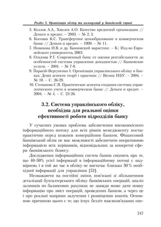 247
Розділ 3. Організація обліку та калькуляції у банківській справі
5. Козлов А.А., Хмелев А.О. Качество кредитной организации //
Деньги и кредит. – 2003. – № 2, 3.
6. Косован К.С. Трансфертное ценообразование в коммерческом
банке // Деньги и кредит. – 1999. – № 11.
7. Новикова И.В. и др. Банковский маркетинг. – К.: Изд во Евро
пейского университета, 2003.
8. Ольхова Р.Г. Современный банк: от оценки рентабельности до
особенностей системы управления доходностью // Банковские
услуги. – 2001. – № 7 8.
9. Парасій Вергуненко І. Організація управлінського обліку в бан
ках: Деякі аспекти теорії і практики // Вісник НБУ. – 2004. –
№ 10. – С. 26 29.
10. Степанова С.В. Практические аспекты создания системы управ
ленческого учета в коммерческом банке // Деньги и кредит. –
2004. – № 4. – С. 23 26.
3.2. Система управлінського обліку,
необхідна для реальної оцінки
ефективності роботи підрозділів банку
У сучасних умовах проблема забезпечення високоякісного
інформаційного потоку для всіх рівнів менеджменту постає
практично перед кожним комерційним банком. Фінансовий
банківський облік не має можливості забезпечити оперативною
інформацією всіх керівників, відповідальних за конкретні сфе
ри банківського бізнесу.
Дослідження інформаційних систем банків свідчить про те,
що 40 50% усієї інформації в інформаційному потоці є над
мірною, і в той же час в обліку не вистачає близько 50 % необ
хідної інформації для управління [52].
Незважаючи на постійні зміни, пов’язані зі збільшенням
деталізації бухгалтерського обліку банківських операцій, аналіз
залишків по балансових рахунках не завжди може дати повну
інформацію про зміст операцій, проведених банком, а через це
і про реальні напрями залучення і розміщення коштів. Основ
ною причиною цього є те, що існує безліч взаємозв’язаних опе
 