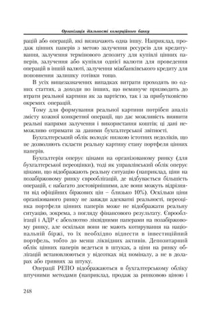 Організація діяльності комерційного банку
248
рацій або операцій, які визначають одна іншу. Наприклад, про
даж цінних паперів з метою залучення ресурсів для кредиту
вання, залучення термінового депозиту для купівлі цінних па
перів, залучення або купівля однієї валюти для проведення
операцій в іншій валюті, залучення міжбанківського кредиту для
поповнення залишку готівки тощо.
В усіх вищезазначених випадках витрати проходять по од
них статтях, а доходи по інших, що неминуче призводить до
втрати реальної картини як за вартістю, так і за прибутковістю
окремих операцій.
Тому для формування реальної картини потрібен аналіз
змісту кожної конкретної операції, що дає можливість виявити
реальні напрями залучення і використання коштів; ці дані не
можливо отримати за даними бухгалтерської звітності.
Бухгалтерський облік володіє низкою істотних недоліків, що
не дозволяють скласти реальну картину стану портфеля цінних
паперів.
Бухгалтерія оперує цінами на організованому ринку (для
бухгалтерської переоцінки), тоді як управлінський облік оперує
цінами, що відображають реальну ситуацію (наприклад, ціни на
позабіржовому ринку єврооблігацій, де відбувається більшість
операцій, є набагато достовірнішими, але вони можуть відрізня
ти від офіційних біржових цін – близько 10%). Оскільки ціни
організованого ринку не завжди адекватні реальності, переоці
нка портфеля цінних паперів може не відображати реальну
ситуацію, зокрема, з погляду фінансового результату. Єврообл
ігації і АДР є абсолютно ліквідними паперами на позабіржово
му ринку, але оскільки вони не мають котирування на націо
нальній біржі, то їх необхідно віднести в інвестиційний
портфель, тобто до менш ліквідних активів. Депозитарний
облік цінних паперів ведеться в штуках, а ціни на ринку об
лігацій встановлюються у відсотках від номіналу, а не в дола
рах або гривнях за штуку.
Операції РЕПО відображаються в бухгалтерському обліку
штучними методами (наприклад, продаж за ринковою ціною і
 