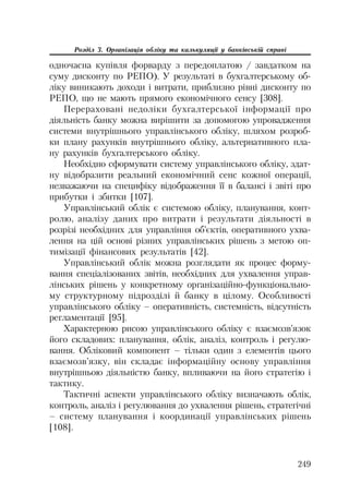 249
Розділ 3. Організація обліку та калькуляції у банківській справі
одночасна купівля форварду з передоплатою / завдатком на
суму дисконту по РЕПО). У результаті в бухгалтерському об
ліку виникають доходи і витрати, приблизно рівні дисконту по
РЕПО, що не мають прямого економічного сенсу [308].
Перераховані недоліки бухгалтерської інформації про
діяльність банку можна вирішити за допомогою упровадження
системи внутрішнього управлінського обліку, шляхом розроб
ки плану рахунків внутрішнього обліку, альтернативного пла
ну рахунків бухгалтерського обліку.
Необхідно сформувати систему управлінського обліку, здат
ну відобразити реальний економічний сенс кожної операції,
незважаючи на специфіку відображення її в балансі і звіті про
прибутки і збитки [107].
Управлінський облік є системою обліку, планування, конт
ролю, аналізу даних про витрати і результати діяльності в
розрізі необхідних для управління об’єктів, оперативного ухва
лення на цій основі різних управлінських рішень з метою оп
тимізації фінансових результатів [42].
Управлінський облік можна розглядати як процес форму
вання спеціалізованих звітів, необхідних для ухвалення управ
лінських рішень у конкретному організаційно функціонально
му структурному підрозділі й банку в цілому. Особливості
управлінського обліку – оперативність, системність, відсутність
регламентації [95].
Характерною рисою управлінського обліку є взаємозв’язок
його складових: планування, облік, аналіз, контроль і регулю
вання. Обліковий компонент – тільки один з елементів цього
взаємозв’язку, він складає інформаційну основу управління
внутрішньою діяльністю банку, впливаючи на його стратегію і
тактику.
Тактичні аспекти управлінського обліку визначають облік,
контроль, аналіз і регулювання до ухвалення рішень, стратегічні
– систему планування і координації управлінських рішень
[108].
 