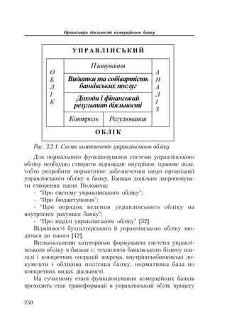Організація діяльності комерційного банку
250
ɍ ɉ Ɋ Ⱥ ȼ Ʌ ȱ ɇ ɋ ɖ Ʉ ɂ Ƀ
Ɉ Ȼ Ʌ ȱ Ʉ
Ɉ
Ȼ
Ʌ
ȱ
Ʉ
Ⱥ
ɇ
Ⱥ
Ʌ
ȱ
Ɂ
Ʉɨɧɬɪɨɥɶ Ɋɟɝɭɥɸɜɚɧɧɹ
ɉɥɚɧɭɜɚɧɧɹ
ȼɢɞɚɬɤɢ ɬɚ ɫɨɛɿɜɚɪɬɿɫɬɶ
ɛɚɧɤɿɜɫɶɤɢɯ ɩɨɫɥɭɝ
Ⱦɨɯɨɞɢ ɿ ɮɿɧɚɧɫɨɜɢɣ
ɪɟɡɭɥɶɬɚɬ ɞɿɹɥɶɧɨɫɬɿ
Рис. 3.2.1. Схема компонентів управлінського обліку
Для нормального функціонування системи управлінського
обліку необхідно створити відповідне внутрішнє правове поле,
тобто розробити нормативне забезпечення щодо організації
управлінського обліку в банку. Банкам доцільно запропонува
ти створення таких Положень:
“Про систему управлінського обліку”;
“Про бюджетування”;
“Про порядок ведення управлінського обліку на
внутрішніх рахунках банку”;
“Про відділі управлінського обліку” [52].
Відмінності бухгалтерського й управлінського обліку зво
дяться до такого [42].
Визначальними категоріями формування системи управлі
нського обліку в банках є: технологія банківського бізнесу вза
галі і конкретних операцій зокрема, внутрішньобанківські до
кументи і облікова політика банку, нормативна база по
конкретних видах діяльності.
На сучасному етапі функціонування комерційних банків
проходить етап трансформації в управлінський облік процесу
 