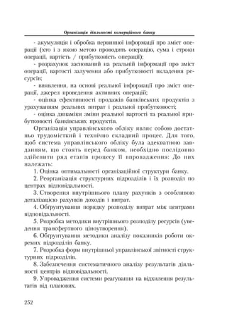Організація діяльності комерційного банку
252
акумуляція і обробка первинної інформації про зміст опе
рації (хто і з якою метою проводить операцію, сума і строки
операції, вартість / прибутковість операції);
розрахунок заснований на реальній інформації про зміст
операції, вартості залучення або прибутковості вкладення ре
сурсів;
виявлення, на основі реальної інформації про зміст опе
рації, джерел проведення активних операцій;
оцінка ефективності продажів банківських продуктів з
урахуванням реальних витрат і реальної прибутковості;
оцінка динаміки зміни реальної вартості та реальної при
бутковості банківських продуктів.
Організація управлінського обліку являє собою достат
ньо трудомісткий і технічно складний процес. Для того,
щоб система управлінського обліку була адекватною зав
данням, що стоять перед банком, необхідно послідовно
здійснити ряд етапів процесу її впровадження: До них
належать:
1. Оцінка оптимальності організаційної структури банку.
2. Реорганізація структурних підрозділів і їх розподіл по
центрах відповідальності.
3. Створення внутрішнього плану рахунків з особливою
деталізацією рахунків доходів і витрат.
4. Обґрунтування порядку розподілу витрат між центрами
відповідальності.
5. Розробка методики внутрішнього розподілу ресурсів (уве
дення трансфертного ціноутворення).
6. Обґрунтування методики аналізу показників роботи ок
ремих підрозділів банку.
7. Розробка форм внутрішньої управлінської звітності струк
турних підрозділів.
8. Забезпечення систематичного аналізу результатів діяль
ності центрів відповідальності.
9. Упровадження системи реагування на відхилення резуль
татів від планових.
 