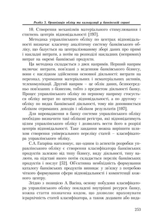 253
Розділ 3. Організація обліку та калькуляції у банківській справі
10. Створення механізмів матеріального стимулювання і
стягнень центрів відповідальності [197].
Методика управлінського обліку по центрах відповідаль
ності визначає класичну аналітичну систему банківського об
ліку, що базується на централізованому зборі даних про прямі
і накладні витрати, а потім на розподілі накладних (непрямих)
витрат на окремі банківські продукти.
Ця методика складається з двох напрямів. Перший напрям
включає витрати, пов’язані з веденням банківського бізнесу,
вони є наслідком здійснення основної діяльності: витрати на
персонал, утримання матеріальних і нематеріальних активів,
телекомунікації. Другий напрям – це облік даних, безпосеред
ньо пов’язаних з бізнесом, тобто з предметом діяльності банку.
Процес управлінського обліку по першому напряму стосуєть
ся обліку витрат по центрах відповідальності, а по другому –
обліку по видах банківської діяльності, тому він доповнюється
обліком отриманих доходів і обліком результатів [107].
Для впровадження в банку системи управлінського обліку
необхідно визначити такі облікові регістри, які відповідатимуть
цілям управлінського обліку і дозволять вести його в розрізі
центрів відповідальності. Таке завдання можна вирішити шля
хом створення універсального переліку статей – класифікато
ра управлінського обліку.
С.А. Гагаріна наголошує, що одним із аспектів розробки уп
равлінського обліку є створення класифікатора банківських
продуктів залежно від типу бізнесу, виду діяльності, типу ва
люти, на підставі якого потім складається перелік банківських
продуктів і послуг [52]. Об’єктивна необхідність формування
каталогу банківських продуктів виникає у зв’язку з потребою
чіткого формування сфери відповідальності і компетенції кож
ного центру.
Згідно з позицією А. Васіна, основу побудови класифікато
ра управлінського обліку покладені внутрішні ресурси банку,
кожна стаття позначена кодом, що дозволяє враховувати
ієрархічність статей класифікатора, а також додавати або вида
 