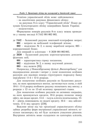 255
Розділ 3. Організація обліку та калькуляції у банківській справі
Технічно управлінський облік може здійснюватися:
на аналітичних рахунках фінансового обліку;
на рахунках 8 го класу “Управлінський облік” Плану ра
хунків бухгалтерського обліку комерційних банків України;
позасистемно.
Формування номерів рахунків 8 го класу можна проводи
ти у такому вигляді: 8 7442 001 002 005,
де 7442 – балансовий рахунок поштовий телеграфних витрат;
001 – витрати на мобільний телефонний зв’язок;
002 – відділення № 2, в якому вироблені витрати; 005 –
корпоративний бізнес.
Для операцій із клієнтами – 8 2630 001 002 005,
де 2630 – балансовий рахунок короткострокових депозитів
фізичних осіб,
001 – характеристика строку погашення,
002 – відділення № 2, в якому залучений депозит,
005 – код валюти [95].
Наприклад, у Новосибірському філіалі „Внешторгбанку” для
віддзеркалення доходів і витрат у схемі позначення особових
рахунків для вказівки номера структурного підрозділу банку
передбачені 11 й і 12 й розряди.
Для позначення особових рахунків по балансових рахун
ках, на яких враховуються внески, застосовується схема, в якій
10 й і 11 й розряд особового рахунку позначають вид внеску, а
розряди з 12–го по 15 ий величину процентної ставки.
Для позначення особових рахунків по активних операціях,
на яких враховуються кредити, 10 й розряд позначає номер
офісу, що видав кредит, 14 й – галузь клієнта позичальника, 15
й – рівень повноважень по видачі кредиту, 16 й – вид забезпе
чення, 17 й вид кредиту [250].
Важливе місце під час організації управлінського обліку
займає розробка форм внутрішньої управлінської звітності, ос
кільки насамперед від неї буде залежати ухвалення рішення.
Внутрішня звітність може складатися по категоріях клієнтів,
 
