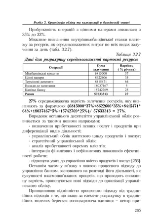 265
Розділ 3. Організація обліку та калькуляції у банківській справі
Прибутковість операцій з цінними паперами знизилася з
35% до 33%.
Можливе визначення внутрішньобанківської ставки плате
жу за ресурси, як середньозважених витрат по всіх видах залу
чення за день (табл. 3.2.7).
Таблиця 3.2.7
Дані для розрахунку середньозваженої вартості ресурсів
Ɉɩɟɪɚɰɿʀ
ɋɭɦɚ
ɡɚɥɭɱɟɧɧɹ
ȼɚɪɬɿɫɬɶ
( % ɪɿɱɧɢɯ)
Ɇɿɠɛɚɧɤɿɜɫɶɤɿ ɤɪɟɞɢɬɢ 6815000 37
ɐɿɧɧɿ ɩɚɩɟɪɢ 8622606 35
Ɍɟɪɦɿɧɨɜɿ ɞɟɩɨɡɢɬɢ 8415471 64
ȼɤɥɚɞɢ ɞɨ ɡɚɩɢɬɚɧɧɹ 18037467 5
Ʉɚɩɿɬɚɥ ɛɚɧɤɭ 15742769 25
Ɋɚɡɨɦ 57633313 27
27% середньозважена вартість залучення ресурсів, яку виз
начають за формулою: (6815000*37%+8622606*35%+8415471*
64%+18037467*5%+15742769*25%)/ 57633313 = 27%.
Впродовж останнього десятиліття управлінський облік роз
вивається за такими новими напрямами:
визначення прибутковості певних послуг і продуктів при
диференціації видів діяльності;
управлінський облік життєвого циклу продуктів і послуг;
стратегічний управлінський облік;
аналіз прибутковості окремих клієнтів;
інтеграція фінансових і нефінансових показників ефектив
ності роботи;
підвищена увага до управління якістю продуктів і послуг [256].
Останнім часом у зв’язку з появою процесного підходу до
управління банком, заснованого на розгляді його діяльності, як
сукупності взаємопов’язаних процесів, що проводять спожив
ну вартість, пропонуються нові підходи до організації управлі
нського обліку.
Принциповою відмінністю процесного підходу від традиц
ійних підходів є те, що якщо за елемент розрахунку в традиц
ійних моделях береться господарююча одиниця – центр при
 