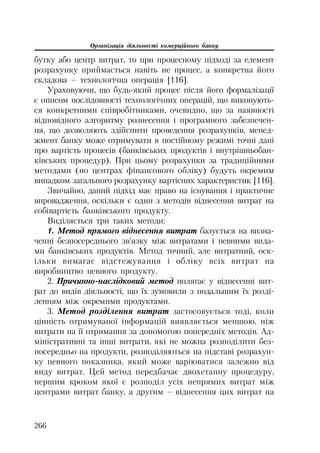 Організація діяльності комерційного банку
266
бутку або центр витрат, то при процесному підході за елемент
розрахунку приймається навіть не процес, а конкретна його
складова – технологічна операція [116].
Ураховуючи, що будь який процес після його формалізації
є описом послідовності технологічних операцій, що виконують
ся конкретними співробітниками, очевидно, що за наявності
відповідного алгоритму рознесення і програмного забезпечен
ня, що дозволяють здійснити проведення розрахунків, менед
жмент банку може отримувати в постійному режимі точні дані
про вартість процесів (банківських продуктів і внутрішньобан
ківських процедур). При цьому розрахунки за традиційними
методами (по центрах фінансового обліку) будуть окремим
випадком загального розрахунку вартісних характеристик [116].
Звичайно, даний підхід має право на існування і практичне
впровадження, оскільки є один з методів віднесення витрат на
собівартість банківського продукту.
Виділяється три таких методи:
1. Метод прямого віднесення витрат базується на визна
ченні безпосереднього зв’язку між витратами і певними вида
ми банківських продуктів. Метод точний, але витратний, оск
ільки вимагає відстежування і обліку всіх витрат на
виробництво певного продукту.
2. Причинно наслідковий метод полягає у віднесенні вит
рат до видів діяльності, що їх зумовили з подальшим їх розді
ленням між окремими продуктами.
3. Метод розділення витрат застосовується тоді, коли
цінність отримуваної інформацій виявляється меншою, ніж
витрати на її отримання за допомогою попередніх методів. Ад
міністративні та інші витрати, які не можна розподілити без
посередньо на продукти, розподіляються на підставі розрахун
ку певного показника, який може варіюватися залежно від
виду витрат. Цей метод передбачає двохетапну процедуру,
першим кроком якої є розподіл усіх непрямих витрат між
центрами витрат банку, а другим – віднесення цих витрат на
 
