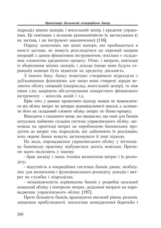 Організація діяльності комерційного банку
268
підрозділ цінних паперів, і вексельний центр, і кредитне управл
іння. Це пов’язано з великою різноманітністю їх застосування (і
як застава, і як інструмент накопичення) [116].
Одразу зазначимо, що цінні папери, які приймаються в
якості застави, не можуть розглядатися як окремий напрям
операцій з даним фінансовим інструментом, оскільки є складо
вим елементом кредитного процесу. Отже, і витрати, пов’язані
із зберіганням цінних паперів, і доходи (якщо вони будуть от
римані) повинні бути віднесені на кредитну діяльність.
З іншого боку, банку невигідно створювати підрозділи з
дубльованими функціями, але якщо вони створені заради ве
ликого обсягу операцій (наприклад, вексельний центр), то між
ними слід закріпити обслуговування конкретного фінансового
інструменту – векселів, акцій і т.д.
Крім того, у рамках процесного підходу можна не відмовляти
ся від обліку витрат по центрах відповідальності взагалі, а залиши
ти його як складовий елемент обліку витрат по бізнес процесу.
Виходячи з сказаного вище, ми вважаємо, що нині для банків
актуальна найменш складна система управлінського обліку, зас
нована на прив’язці витрат на виробництво банківських про
дуктів до витрат тих підрозділів, які здійснюють їх реалізацію,
хоча окремі банки можуть застосовувати й інші підходи.
На жаль, впровадження управлінського обліку у вітчизня
ну банківську практику відбувається досить повільно. Причи
ни цього полягають у такому:
брак досвіду і знань техніки визначення витрат і їх розпо
ділу;
відсутність в операційних системах банків даних, необхід
них для визначення і функціонального розподілу доходів і вит
рат по службах і підрозділах;
незацікавленість керівництва банків у розробці загальної
концепції обліку і контролю витрат, додаткові витрати на впро
вадження управлінського обліку [197].
Проте більшість банків, враховуючи високий рівень ризиків,
зниження прибутковості, посилення конкурентної боротьби і
 