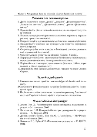 27
Розділ 1. Комерційний банк як основний елемент банківської системи
Питання для самоконтролю.
1. Дайте визначення понять „ринок”, „фінанси”, „фінансова система”,
„банківська система”, „фінансовий ринок”, „ринок фінансових
послуг”.
2. Проаналізуйте рівень економічних відносин, що характеризують
ці терміни.
3. Визначьте порядок використання зазначених термінів у характе
ристиці процесів в економіці.
4. Охарактеризуйте значення банківської системи в економіці країни.
5. Проаналізуйте фактори що впливають на розвиток банківської
системи країни.
6. Охарактеризуйте типи поведінки банківської системи: реактив
ний, адаптивний і активний.
7. Окресліть етапи розвитку банківської системи України.
8. Перерахуйте проблеми становлення банківських систем країн з
переходною економікою та напрямки їх подолання.
9. Порівняйте системи гарантування внесків фізичних осіб що впро
ваджені у різних країнах світу.
10. Порівняйте стан банківської системи України та країн Східної
Європи.
Теми для рефератів
1. Еволюція погляів на сутність та основні функції банківської діяль
ності.
2.Особливості функціонування сучасних банківських систем розви
нутих країн.
3. Порівняння етапів становлення та динаміки розвитку банківської
системи України та інших країн з переходною економікою.
Рекомендована література
1. Аллен Пол. Х. Реинжиниринг банка: программа выживания и
успеха. – М.: Альпина, 2002.
2. Васильченко З.М. Комерційні банки: реструктуризація та реорга
нізація. – К.: Кондор, 2004.
3. Деньги, кредит, банки / Под ред. О.И. Лаврушина. – М.: Финан
сы и статистика, 2001.
4. Зимовець В.В., Зубик С.П. Фінансове посередництво. – К.: КНЕУ,
2004.
 
