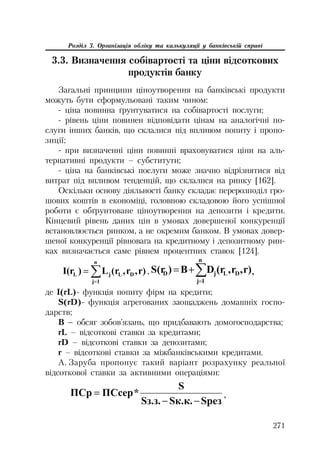 271
Розділ 3. Організація обліку та калькуляції у банківській справі
3.3. Визначення собівартості та ціни відсоткових
продуктів банку
Загальні принципи ціноутворення на банківські продукти
можуть бути сформульовані таким чином:
ціна повинна ґрунтуватися на собівартості послуги;
рівень ціни повинен відповідати цінам на аналогічні по
слуги інших банків, що склалися під впливом попиту і пропо
зиції;
при визначенні ціни повинні враховуватися ціни на аль
тернативні продукти – субститути;
ціна на банківські послуги може значно відрізнятися від
витрат під впливом тенденцій, що склалися на ринку [162].
Оскільки основу діяльності банку складає перерозподіл гро
шових коштів в економіці, головною складовою його успішної
роботи є обґрунтоване ціноутворення на депозити і кредити.
Кінцевий рівень даних цін в умовах довершеної конкуренції
встановлюється ринком, а не окремим банком. В умовах довер
шеної конкуренції рівновага на кредитному і депозитному рин
ках визначається саме рівнем процентних ставок [124].
r),r,(rL)I(r DL
n
1j
jL ¦ . r),r,(rDB)S(r DL
n
1j
jD ¦ ,
де I(rL) функція попиту фірм на кредити;
S(rD) функція агрегованих заощаджень домашніх госпо
дарств;
B – обсяг зобов’язань, що придбавають домогосподарства;
rL – відсоткові ставки за кредитами;
rD – відсоткові ставки за депозитами;
r – відсоткові ставки за міжбанківськими кредитами.
А. Заруба пропонує такий варіант розрахунку реальної
відсоткової ставки за активними операціями:
SpeɡSɤ.ɤ.Sɡ.ɡ.
S
*ɉɋɫɟɪɉɋɪ

,
 