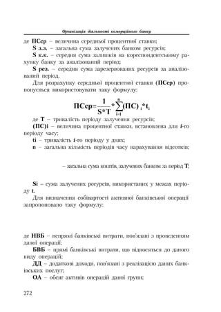 Організація діяльності комерційного банку
272
де ПСср – величина середньої процентної ставки;
S з.з. – загальна сума залучених банком ресурсів;
S к.к. – середня сума залишків на кореспондентському ра
хунку банку за аналізований період;
S рез. – середня сума зарезервованих ресурсів за аналізо
ваний період.
Для розрахунку середньої процентної ставки (ПСср) про
понується використовувати таку формулу:
¦
n
1i
ii t*(ɉɋ)*
T*S
1
ɉɋɫɪ
де Т – тривалість періоду залучення ресурсів;
(ПС)і – величина процентної ставки, встановлена для і го
періоду часу;
ti – тривалість і го періоду у днях;
n – загальна кількість періодів часу нарахування відсотків;
– загальна сума коштів, залучених банком за період Т;
Si – сума залучених ресурсів, використаних у межах періо
ду t.
Для визначення собівартості активної банківської операції
запропоновано таку формулу:
де НВБ – непрямі банківські витрати, пов’язані з проведенням
даної операції;
БВБ – прямі банківські витрати, що відносяться до даного
виду операцій;
ДД – додаткові доходи, пов’язані з реалізацією даних банк
івських послуг;
ОА – обсяг активів операцій даної групи;
 