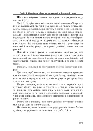 273
Розділ 3. Організація обліку та калькуляції у банківській справі
НА – неприбуткові активи, що відносяться до даного виду
операцій [93].
Далі А. Заруба зазначає, що для включення в собівартість
певної банківської операції, що входить до складу деякої по
слуги, загально банківських витрат, можуть бути використа
но обсяг робочого часу на виконання операції всіма підроз
ділами і працівниками банку або фонд заробітної плати цих
підрозділів. Таким чином, можна говорити про те, що обкрес
лено загальний підхід до розрахунку собівартості банківсь
ких послуг, без конкретизації механізмів його реалізації на
практиці і аналізу результатів розрахункових даних, що от
римані.
Ціна відсоткових продуктів визначається вартістю ресурсів
– відсотковими і невідсотковими витратами (адміністративно
господарські витрати банку і заробітна плата працівників, які
забезпечують реалізацію даних продуктів), а також рівнем
маржі.
Витрати, пов’язані із залученням коштів (відсоткові вит
рати)
Для того, щоб визначити, які відсоткові витрати припада
ють на конкретний процентний продукт банку, необхідно виз
начити, які з акумульованих коштів формують ресурсну базу
для даного продукту.
Як уже наголошувалося, не зважаючи на невиразність ре
сурсного фонду, напрям використання різних його джерел
за певними категоріями вкладень повинен бути встановле
ний відповідно до чітких пріоритетів, виходячи з економі
чної суті операцій, необхідності підтримки ліквідності й
рівня ризику.
Розглянемо приклад розподілу джерел залучення коштів
між напрямами їх використання.
На першому етапі проводиться угрупування статей балан
су банку за укрупненими показниками (табл. 3.3.1).
 