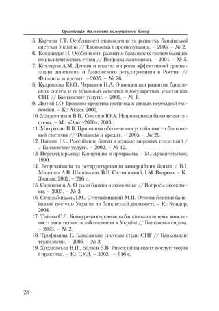 Організація діяльності комерційного банку
28
5. Карчева Г.Т. Особливості становлення та розвитку банківської
системи України // Економіка і прогнозування. – 2005. – № 2.
6. Ковзанадзе И. Особенности развития банковских систем бывших
социалистических стран // Вопросы экономики. – 2004. – № 5.
7. Котляров А.М. Деньги и власть: вопросы эффективной органи
зации денежного и банковского регулирования в России //
Финансы и кредит. – 2005. – № 26.
8. Кудряшова Ю.О., Черкасов Н.А. О концепции развития банков
ских систем и ее правовых аспектах в государствах участниках
СНГ // Банковские услуги. – 2000. – № 1.
9. Лютий І.О. Грошово кредитна політика в умовах перехідної еко
номіки. – К.: Атака, 2000.
10. Масленников В.В., Соколов Ю.А. Национальная банковская си
стема. – М.: «Элит 2000», 2003.
11. Митрохин В.В. Принципы обеспечения устойчивости банковс
кой системы // Финансы и кредит. – 2005. – № 26.
12. Панова Г.С. Российские банки в зеркале мировых тенденций /
/ Банковские услуги. – 2002. – № 12.
13. Переход к рынку: Концепция и программа. – М.: Архангельское,
1990.
14. Реорганізація та реструктуризація комерційних банків / В.І.
Міщенко, А.В. Шаповалов, В.В. Салтинський, І.М. Вядрова. – К.:
Знання, 2002. – 216 с.
15. Саркисянц А. О роли банков в экономике // Вопросы экономи
ки. – 2003. – № 3.
16. Стрельбицька Л.М., Стрельбицький М.П. Основи безпеки банк
івської системи України та банківської діяльності. – К.: Кондор,
2004.
17. Тігіпко С.Л. Конкурентоспроможна банківська система: можли
вості досягнення та забезпечення в Україні // Банківська справа.
– 2005. – № 2.
18. Трофимова Е. Банковские системы стран СНГ // Банковские
технологии. – 2005. – № 2.
19. Ходаківська В.П., Бєляєв В.В. Ринок фінансових послуг: теорія
і практика. – К.: ЦУЛ. – 2002. – 616 с.
 