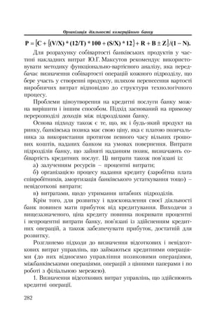 Організація діяльності комерційного банку
282
^ ` @ N)./(1ZBR12*(S/X)100*(12/T)*(V/X)CP r
Для розрахунку собівартості банківських продуктів у час
тині накладних витрат Ю.Г. Максутов рекомендує використо
вувати методику функціонально вартісного аналізу, яка перед
бачає визначення собівартості операцій кожного підрозділу, що
бере участь у створенні продукту, шляхом перенесення вартості
виробничих витрат відповідно до структури технологічного
процесу.
Проблеми ціноутворення на кредитні послуги банку мож
на вирішити і іншим способом. Підхід заснований на прямому
перерозподілі доходів між підрозділами банку.
Основа підходу також є те, що, як і будь який продукт на
ринку, банківська позика має свою ціну, яка є платою позичаль
ника за використання протягом певного часу вільних грошо
вих коштів, наданих банком на умовах повернення. Витрати
підрозділів банку, що зайняті наданням позик, визначають со
бівартість кредитних послуг. Ці витрати також пов’язані із:
а) залученням ресурсів – процентні витрати;
б) організацією процесу надання кредиту (заробітна плата
співробітників, амортизація банківського устаткування тощо) –
невідсоткові витрати;
в) витратами, щодо утримання штабних підрозділів.
Крім того, для розвитку і вдосконалення своєї діяльності
банк повинен мати прибуток від кредитування. Виходячи з
вищезазначеного, ціна кредиту повинна покривати процентні
і непроцентні витрати банку, пов’язані із здійсненням кредит
них операцій, а також забезпечувати прибуток, достатній для
розвитку.
Розглянемо підходи до визначення відсоткових і невідсот
кових витрат управлінь, що займаються кредитними операція
ми (до них відносимо управління позиковими операціями,
міжбанківськими операціями, операцій з цінними паперами і по
роботі з філіальною мережею).
1. Визначення відсоткових витрат управлінь, що здійснюють
кредитні операції.
 