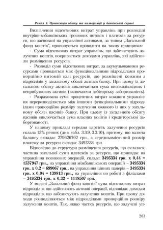283
Розділ 3. Організація обліку та калькуляції у банківській справі
Визначення відсоткових витрат управлінь при розподілі
внутрішньобанківських грошових потоків і платежів за ресур
си, що засновані на управлінні активами, за типом „Загальний
фонд коштів”, пропонується проводити на таких принципах:
Сума відсоткових витрат управлінь, що забезпечують за
лучення коштів, покривається доходами управлінь, які здійсни
ли розміщення ресурсів.
Розподіл суми відсоткових витрат, за акумульованими ре
сурсами проводиться між функціональними підрозділами про
порційно питомій вазі ресурсів, що розміщені кожним з
підрозділів у загальному обсязі активів банку. При цьому із за
гального обсягу активів виключається сума високоліквідних і
неприбуткових активів (включаючи дебіторську заборгованість).
Розрахована сума процентних витрат кожного управлін
ня перерозподіляється між іншими функціональними підрозд
ілами пропорційно розміру залучення кожного із них у загаль
ному обсязі пасивів банку. При цьому із загального обсягу
пасивів виключається сума власних коштів і кредиторської за
боргованості.
У нашому прикладі середня вартість залучення ресурсів
склала 15% річних (див. табл. 3.3.9, 3.3.10), притому, що валюта
балансу складає 279626702 грн., а середньомісячний розмір
платежу за ресурси складає 3495334 грн.
Відповідно до структури розміщення ресурсів, що склалася,
частина загальної суми платежів за ресурси, що припадає на
управління позикових операцій, складе: 3495334 грн. х 0,44 =
1537947 грн., на управління міжбанківських операцій – 3495334
грн. х 0,2 = 699067 грн., на управління цінних паперів – 3495334
грн. х 0,04 = 139813 грн., на управління по роботі з філіалами
– 3495334 грн. х 0,32 = 1118507 грн.
У моделі „Загальний фонд коштів” сума відсоткових витрат
підрозділів, що здійснюють активні операції, відповідає доходам
підрозділів, що забезпечують залучення коштів. При цьому до
ходи розподіляються між підрозділами пропорційно розміру
залучення коштів. Так, якщо частка ресурсів, що залучені уп
 