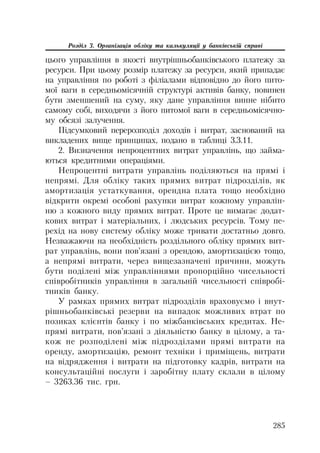 285
Розділ 3. Організація обліку та калькуляції у банківській справі
цього управління в якості внутрішньобанківського платежу за
ресурси. При цьому розмір платежу за ресурси, який припадає
на управління по роботі з філіалами відповідно до його пито
мої ваги в середньомісячній структурі активів банку, повинен
бути зменшений на суму, яку дане управління винне нібито
самому собі, виходячи з його питомої ваги в середньомісячно
му обсязі залучення.
Підсумковий перерозподіл доходів і витрат, заснований на
викладених вище принципах, подано в таблиці 3.3.11.
2. Визначення непроцентних витрат управлінь, що займа
ються кредитними операціями.
Непроцентні витрати управлінь поділяються на прямі і
непрямі. Для обліку таких прямих витрат підрозділів, як
амортизація устаткування, орендна плата тощо необхідно
відкрити окремі особові рахунки витрат кожному управлін
ню з кожного виду прямих витрат. Проте це вимагає додат
кових витрат і матеріальних, і людських ресурсів. Тому пе
рехід на нову систему обліку може тривати достатньо довго.
Незважаючи на необхідність роздільного обліку прямих вит
рат управлінь, вони пов’язані з орендою, амортизацією тощо,
а непрямі витрати, через вищезазначені причини, можуть
бути поділені між управліннями пропорційно чисельності
співробітників управління в загальній чисельності співробі
тників банку.
У рамках прямих витрат підрозділів враховуємо і внут
рішньобанківські резерви на випадок можливих втрат по
позиках клієнтів банку і по міжбанківських кредитах. Не
прямі витрати, пов’язані з діяльністю банку в цілому, а та
кож не розподілені між підрозділами прямі витрати на
оренду, амортизацію, ремонт техніки і приміщень, витрати
на відрядження і витрати на підготовку кадрів, витрати на
консультаційні послуги і заробітну плату склали в цілому
– 3263.36 тис. грн.
 