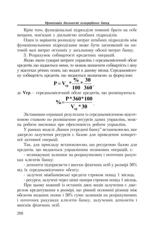 Організація діяльності комерційного банку
288
Крім того, функціональні підрозділи повинні брати на себе
витрати, пов’язані з діяльністю штабних підрозділів.
Один із варіантів розподілу витрат штабних підрозділів між
функціональними підрозділами може бути заснований на пи
томій вазі витрат останніх у загальному обсязі витрат банку.
3. Розрахунок собівартості кредитних операцій.
Якщо знати сумарні витрати управлінь і середньомісячний обсяг
кредитів, що надаються ними, то можна визначити собівартість і ціну
у відсотках річних позик, що видані в даному місяці. Середньомісяч
ну собівартість кредитів, що видаються визначаємо за формулою:
360
30
*
100
%
*VɊ ɫɪ ,
де Vср – середньомісячний обсяг кредитів, що розміщуються.
30*V
100*360*Ɋ
%
ɫɪ
.
Зіставивши отримані результати із середньомісячною відсот
ковою ставкою по розміщенню ресурсів даних управлінь, мож
на робити висновки про ефективність роботи управлінь.
У рамках моделі „Банки усередині банку” встановлюємо, яке
джерело залучення ресурсів є базою для проведення конкрет
ної активної операції.
Так, для прикладу встановлюємо, що ресурсною базою для
кредитів, що видаються управлінням позикових операцій, є:
незнижувані залишки на розрахункових і поточних рахун
ках клієнтів банку;
депозити підприємств і внески фізичних осіб у розмірі 50%
від їх середньомісячного обсягу;
залучені міжбанківські кредити строком понад 1 місяць;
ресурси, залучені через цінні папери строком понад 1 місяць.
При цьому кожний із останніх двох видів залучення є дже
релом кредитування в розмірі, що рівний половині різниці між
обсягом виданих позик і 50% суми залишків на розрахункових
і поточних рахунках клієнтів банку, залучених депозитів і
внесків фізичних осіб.
 