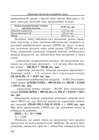 Організація діяльності комерційного банку
292
міжбанківський кредит і боргові цінні папери. Виходячи з на
шого прикладу місячний ліміт кредитування складає:
Ʉɨɲɬɢ ɧɚ ɪɨɡɪɚɯɭɧɤɨɜɢɯ ɬɚ ɿɧɲɢɯ
ɪɚɯɭɧɤɚɯ ɤɥɿɽɧɬɿɜ
87197 ɬɢɫ. ɝɪɧ.
Ⱦɟɩɨɡɢɬɢ ɩɿɞɩɪɢɽɦɫɬɜ 2173 ɬɢɫ. ɝɪɧ.
ȼɧɟɫɤɢ ɮɿɡɢɱɧɢɯ ɨɫɿɛ 854 ɬɢɫ. ɝɪɧ.
Ɋɚɡɨɦ 90224 ɬɢɫ. ɝɪɧ.
Половина ліміту забезпечується вказаними трьома джере
лами залучення, а інша половина забезпечується (порівну) за
лученням міжбанківського кредиту (22556 тис. грн.) і за раху
нок залучення ресурсів через цінні папери (22556 тис. грн.)
Отже, управління позикових операцій повинно компенсувати
витрати підрозділів, що забезпечили його ресурсами в таких
сумах:
управлінню розрахунково касового обслуговування (за
лишки на клієнтських рахунках) – 1/2 частина його відсотко
вих витрат – 259,36/2 = 129,68 тис. грн.;
управлінню депозитних операцій (депозити юридичних і
фізичних осіб) – 1/2 частина його відсоткових витрат
(31,46+6,48) /2 = 18,94 тис. грн.;
управлінню міжбанківських операцій – 31,65% його відсот
кових витрат ((22556/71250) х 100=31,65) або 682,81 х 0,3165
= 216,11 тис. грн.;
управлінню цінних паперів – 84,19% його відсоткових
витрат ((22556/26792) х 100=84,19) або 228,17 х 0,8419 = 192,1
тис. грн.
Непроцентні витрати управління позикових операцій скла
дають 483,15 тис. грн. Загальні витрати по управлінню позико
вих операцій 129,68+192,1+216,11+18,94 = = 1040 тис. грн.
При ліміті кредитування в 90224 тис. грн. відсоткова ставка за
собівартістю дорівнює:
90224 х % / 12 = 1040
% = 13,83.
Очевидно, що даний підхід до визначення ціни кредиту
ґрунтується на моделі витрати плюс прибуток. Ця модель ціно
утворення уважається простою і найчастіше використовується
 