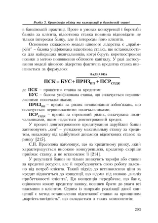 293
Розділ 3. Організація обліку та калькуляції у банківській справі
в банківській практиці. Проте в умовах конкуренції і боротьби
банків за клієнта, відсоткова ставка повинна відповідати не
тільки інтересам банку, але й інтересам його клієнтів.
Основною складовою моделі цінового лідерства є „прайм
рейт” – базова уніфікована відсоткова ставка, що встановлюєть
ся для найкращих позичальників, котрі беруть короткострокові
позики з метою поповнення обігового капіталу. У разі застосу
вання моделі цінового лідерства фактична кредитна ставка виз
начається за формулою:
  
 ɇȺȾȻȺȼɄȺ
ɋɉȾɄɉɉ ɉɋɊɉɊɇɁȻɍɋɉɋɄ 
де ПСК – процентна ставка за кредитом;
БУС – базова уніфікована ставка, що сплачується першок
ласними позичальниками;
ПРНЗПП
– премія за ризик невиконання зобов’язань, що
сплачується першокласними позичальниками;
ПСРСПДК
– премія за строковий ризик, сплачувана пози
чальниками, яким надається довгостроковий кредит.
У процесі довгострокового кредитування зарубіжні банки
застосовують „кеп” – узгоджену максимальну ставку за креди
том, незалежну від майбутньої динаміки відсоткових ставок на
ринку [215].
С.П. Прасолова наголошує, що на кредитному ринку, який
характеризується високою конкуренцією, кредитор скоріше
приймає ставку, а не встановлює її [214].
У результаті банки не тільки знижують тарифи або ставки
за кредитні ресурси, але й перебудовують свою роботу залеж
но від потреб клієнта. Такий підхід до встановлення ціни за
кредит відноситься до концепції, що відома під назвою „аналіз
прибутковості клієнта”, Ця концепція передбачає, що банк,
оцінюючи кожну кредитну заявку, повинен брати до уваги всі
взаємини з клієнтом. Одним із напрямів реалізації даної кон
цепції є метод встановлення відсоткової ставки за принципом
„вартість вигідність”, що складається з таких компонентів:
 
