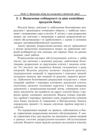 299
Розділ 3. Організація обліку та калькуляції у банківській справі
3. 4. Визначення собівартості та ціни комісійних
продуктів банку
Послуги банку, пов’язані із здійсненням безготівкових роз
рахунків і організацією готівкового обороту, є найбільш масо
вими і поширеними серед клієнтів. У зв’язку з цим розрахунок
витрат, що пов’язані з операціями в рамках розрахунково ка
сового обслуговування і їх прибутковості, є одним із основних
завдань внутрішньобанківської аналітики.
Аналіз продажу розрахунково касових послуг проводиться
з метою визначення відповідності витрат на здійснення опе
рацій (собівартість) тим доходам, які отримує банк по даному
напряму своєї роботи.
Розрахунково касовим обслуговуванням клієнта є набір
послуг, що пов’язані з веденням рахунку, здійсненням безго
тівкових розрахунків за дорученням клієнта і видачею готів
ки. Усі послуги, що надаються банком, складаються з ряду
операцій. Ведення рахунку включає: відкриття рахунку,
віддзеркалення операцій із зарахування і списання грошей,
складання виписок про операції по рахунку, закриття рахун
ку. Здійснення безготівкових розрахунків складається з таких
операцій: прийом і перевірка платіжних документів клієнта,
підготовка зведених платіжних доручень і авізо, відправка
документів у розрахунково касовий центр, отримання платі
жних документів, що надійшли на адресу клієнтів банку, ство
рення архіву платіжних документів. Видача готівки передба
чає: прийом і перевірку грошових чеків, підкріплення готівкою
каси банку (шляхом їх отримання в Центральному Банку),
перерахунок грошей і їх видача клієнтові, прийом виручки у
клієнтів.
Усі перераховані операції, як правило, здійснюються в бан
ку управлінням розрахунково касового обслуговування. У цьо
му управління існує ряд відділів, що виконують окремі операції
в рамках системи розрахунково касового обслуговування
клієнтів. Кількість таких відділів залежить від кількості клієнтів,
 