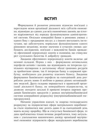 ВСТУП
Формування й розвиток ринкових відносин пов’язані з
переглядом основ організації діяльності всіх суб’єктів економі
ки, відповідно до єдиних для всіх економічних законів, що істот
но відрізняються від порядку функціонування адміністратив
ної системи. Оскільки комерційні банки в ринкових умовах з
одного боку є продавцями послуг, а з іншого виступають інсти
тутами, що забезпечують нормальне функціонування самого
ринкового механізму, велике значення в сучасних умовах здо
бувають дослідження, пов’язані з можливістю банків провади
ти ефективний перерозподіл коштів в економіці, що стимулює
ріст суспільного багатства й добробуту громадян.
Завдання ефективного перерозподілу коштів включає дві
основні складові. Перша з них – формування оптимальних
портфелів активів і пасивів, що відповідають як інтересам сус
пільного відтворення в достатньому обсязі грошових ресурсів
за прийнятною ціною, так й інтересам банку в одержанні при
бутку, необхідного для розвитку власного бізнесу. Завдання
формування банківського портфеля на сьогоднішній день роз
роблено досить повно й всебічно в рамках різних оптимізацій
них моделей. Друга складова виражається в правильній орган
ізації діяльності банку, як комерційного підприємства, та
дозволяє погодити загальні й приватні інтереси окремих про
давців банківських продуктів у рамках внутрішньобанківської
системи комерційного розрахунку (внутрішньобанківський гос
прозрахунок).
Питання управління взагалі, та зокрема господарського
розрахунку на підприємствах сфери матеріального виробницт
ва стали підніматися вже досить давно й на сьогоднішній день
мають велику проробку. Що ж стосується банківської сфери, то
дана проблематика тільки починає розроблятися, тому актуаль
ним є узагальнення накопиченого досвіду організації внутріш
ньої економіки підприємств сфери матеріального виробництва
 