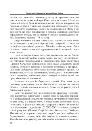 Організація діяльності комерційного банку
30
вважає, що „можливо, такого роду послуги першими стали на
давати золотих справ майстри. Саме для них золото й інші до
рогоцінні метали були частиною ремесла і цілком природно, що
сховища, сейфи і спеціальні приміщення, призначені для того,
щоб запобігти крадіжкам, були в їх розпорядженні. Чому б не
заповнити ще одне приміщення в сховищі золотими монетами
спроможних сусідів, які не мають у своєму розпорядженні та
ких безпечних сховищ” [78, с. 154].
Щодо міняльної справи і міняльних контор, то вони поча
ли розвиватись з виходом торговельних операцій за межі те
риторії середньовічної держави. Міняйла забезпечували обмін
іноземних монет на місцеві, ґрунтуючись на їх значенні і золо
тому складі.
І хоча перші банківські продукти надавалися ще не банка
ми, про їх затребуваність можна судити по тому, що, пройшов
ши численні трансформації й удосконалення, вони збереглися
і донині. Сучасний комерційний банк надає можливість своїм
клієнтам зберігати цінності в сейфових осередках, а централь
ний банк забезпечує зберігання золотого резерву країни. Не
зменшилися, а тільки збільшилася, необхідність і у валютообм
інних операціях, здійснення яких сьогодні визначає цілий на
прям банківській діяльності.
Первинна послуга із зберігання грошей об’єктивно стала
основою виникнення таких банківських послуг як заміна
дійсних грошей знаками вартості, безготівкові розрахунки і
банківський кредит.
Попит на розрахунки неповноцінними грошима і безготів
кові розрахунки визначався з одного боку їх більшою порівня
но з розрахунками металевими грошима зручністю й економією
витрат обігу, а з іншого боку, з можливістю уникнення втрат,
пов’язаних з фізичним зносом і стиранням монет, їх навмис
ним псуванням і підробкою. „У XVI–XVII століттях купецькі
гільдії ряду міст (Венеції, Генуї, Мілана, Амстердама, Гамбурга,
Нюрнберга) створили спеціальні жиробанки для здійснення
безготівкових розрахунків між своїми клієнтами купцями.
Жиробанки вели розрахунки між своїми клієнтами в спеціаль
 