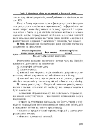 301
Розділ 3. Організація обліку та калькуляції у банківській справі
загальному обсязі документів, що оброблюються відділом, скла
дає 50%.
Якщо в банку переважає одна з форм розрахунків (наприк
лад, розрахунки платіжними дорученнями), диференціація ча
сових витрат може будуватися на іншому принципі. Наприк
лад, якщо в банку на ряд відділів покладено здійснення деяких
функцій, окрім розрахункової, необхідно виділення питомої
ваги часу, що витрачається на участь даних відділів у здійсненні
розрахункових операцій, у загальному робочому часі відділу.
II етап. Визначення розрахункової ціни обробки платіжних
документів за формулою:
ɐȱɇȺ =
Ʉɿɥɶɤɿɫɬɶ ɨɛɪɨɛɥɟɧɢɯ ɞɨɤɭɦɟɧɬɿɜ
ȼɢɬɪɚɬɢ ɡ ɩɪɨɜɟɞɟɧɧɹ
ɪɨɡɪɚɯɭɧɤɨɜɢɯ ɨɩɟɪɚɰɿɣ
ɉɥɚɧɨɜɢɣ ɩɪɢɛɭɬɨɤ
ɨɩɟɪɚɰɿʀȱɧɲɿ ɜɢɬɪɚɬɢ
Розглянемо варіанти визначення витрат часу на обробку
платіжних документів за допомогою:
а) фотографії робочого дня;
б) хронометражу;
в) питомої ваги окремих видів платіжних документів у за
гальному обсязі документів, що оброблюються в банку;
г) питомої ваги часу, що витрачається на участь у процесі
обробки документів у загальному обсязі робочого часу відділу.
В основу розрахунку собівартості основних розрахунково
касових послуг, незалежно від варіанту, що використовується
буде покладено:
визначення підрозділів банку, що здійснюють розрахунко
во касове обслуговування і чисельності працівників даних
підрозділів;
витрати на утримання підрозділів, що беруть участь у про
веденні розрахунків ( або в показниках їх загального обсягу, або
в показнику витрат на одного працівника);
показники трудомісткості окремих операцій у рамках роз
рахункових послуг;
кількість проведених операцій.
 