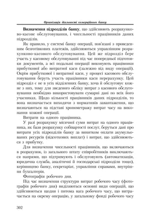 Організація діяльності комерційного банку
302
Визначення підрозділів банку, що здійснюють розрахунко
во касове обслуговування, і чисельності працівників даних
підрозділів.
Як правило, у системі банку операції, пов’язані з проведен
ням безготівкових платежів, здійснюються управлінням розра
хунково касового обслуговування. Цей же підрозділ бере
участь у касовому обслуговуванні під час попередньої підготов
ки документів, а всі подальші операції виконують працівники
прибуткової або витратної каси (залежно від виду операції).
Окрім прибуткової і витратної каси, у процесі касового обслу
говування беруть участь працівники каси перерахунку. Цей
підрозділ є не в усіх відділеннях банку, хоча й обслуговує кож
не з них, тому для зведеного обліку витрат з касового обслуго
вування необхідно використовувати сумарні дані по всіх його
учасниках. Щодо кількості працівників даних підрозділів, то
вона визначається виходячи з нормативів завантаження, що
визначаються на підставі хронометражу витрат часу на вико
нання кожної операції.
Витрати на одного працівника.
У разі розрахунку місячної суми витрат на одного праців
ника, як бази розрахунку собівартості послуг, беруться дані про
витрати усіх підрозділів банку за винятком оплати акумульо
ваних ресурсів (відсоткових виплат) і витрат, що здійснюють
ся з прибутку.
Для визначення чисельності працівників, що включаються
в розрахунок, із загального штату співробітників виключають
ся напрями, що підтримують і обслуговують (автоматизація,
юридична служба, аналітичні й господарські підрозділи тощо),
керівництво банку, секретаріат, управління справами, внутріш
ня бухгалтерія.
Фотографія робочого дня.
Під час визначення структури витрат робочого часу (фото
графія робочого дня) виділяються основні види операцій, що
здійснюються щодня і питома вага робочого часу, що витра
чається на окрему операцію, у загальному фонді робочого часу
 