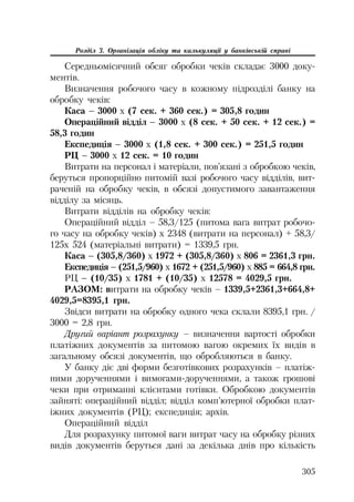 305
Розділ 3. Організація обліку та калькуляції у банківській справі
Середньомісячний обсяг обробки чеків складає 3000 доку
ментів.
Визначення робочого часу в кожному підрозділі банку на
обробку чеків:
Каса – 3000 х (7 сек. + 360 сек.) = 305,8 годин
Операційний відділ – 3000 х (8 сек. + 50 сек. + 12 сек.) =
58,3 годин
Експедиція – 3000 х (1,8 сек. + 300 сек.) = 251,5 годин
РЦ – 3000 х 12 сек. = 10 годин
Витрати на персонал і матеріали, пов’язані з обробкою чеків,
беруться пропорційно питомій вазі робочого часу відділів, вит
раченій на обробку чеків, в обсязі допустимого завантаження
відділу за місяць.
Витрати відділів на обробку чеків:
Операційний відділ – 58,3/125 (питома вага витрат робочо
го часу на обробку чеків) х 2348 (витрати на персонал) + 58,3/
125х 524 (матеріальні витрати) = 1339,5 грн.
Каса – (305,8/360) х 1972 + (305,8/360) х 806 = 2361,3 грн.
Експедиція – (251,5/960) х 1672 + (251,5/960) х 885 = 664,8 грн.
РЦ – (10/35) х 1781 + (10/35) х 12578 = 4029,5 грн.
РАЗОМ: витрати на обробку чеків – 1339,5+2361,3+664,8+
4029,5=8395,1 грн.
Звідси витрати на обробку одного чека склали 8395,1 грн. /
3000 = 2,8 грн.
Другий варіант розрахунку – визначення вартості обробки
платіжних документів за питомою вагою окремих їх видів в
загальному обсязі документів, що обробляються в банку.
У банку діє дві форми безготівкових розрахунків – платіж
ними дорученнями і вимогами дорученнями, а також грошові
чеки при отриманні клієнтами готівки. Обробкою документів
зайняті: операційний відділ; відділ комп’ютерної обробки плат
іжних документів (РЦ); експедиція; архів.
Операційний відділ
Для розрахунку питомої ваги витрат часу на обробку різних
видів документів беруться дані за декілька днів про кількість
 