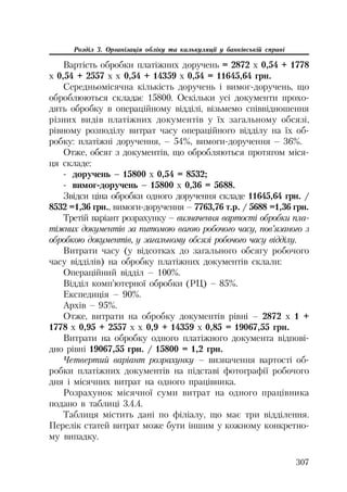 307
Розділ 3. Організація обліку та калькуляції у банківській справі
Вартість обробки платіжних доручень = 2872 х 0,54 + 1778
х 0,54 + 2557 х х 0,54 + 14359 х 0,54 = 11645,64 грн.
Середньомісячна кількість доручень і вимог доручень, що
оброблюються складає 15800. Оскільки усі документи прохо
дять обробку в операційному відділі, візьмемо співвідношення
різних видів платіжних документів у їх загальному обсязі,
рівному розподілу витрат часу операційного відділу на їх об
робку: платіжні доручення, – 54%, вимоги доручення – 36%.
Отже, обсяг з документів, що обробляються протягом міся
ця складе:
доручень – 15800 х 0,54 = 8532;
вимог доручень – 15800 х 0,36 = 5688.
Звідси ціна обробки одного доручення складе 11645,64 грн. /
8532 =1,36 грн., вимоги доручення – 7763,76 т.р. / 5688 =1,36 грн.
Третій варіант розрахунку – визначення вартості обробки пла
тіжних документів за питомою вагою робочого часу, пов’язаного з
обробкою документів, у загальному обсязі робочого часу відділу.
Витрати часу (у відсотках до загального обсягу робочого
часу відділів) на обробку платіжних документів склали:
Операційний відділ – 100%.
Відділ комп’ютерної обробки (РЦ) – 85%.
Експедиція – 90%.
Архів – 95%.
Отже, витрати на обробку документів рівні – 2872 х 1 +
1778 х 0,95 + 2557 х х 0,9 + 14359 х 0,85 = 19067,55 грн.
Витрати на обробку одного платіжного документа відпові
дно рівні 19067,55 грн. / 15800 = 1,2 грн.
Четвертий варіант розрахунку – визначення вартості об
робки платіжних документів на підставі фотографії робочого
дня і місячних витрат на одного працівника.
Розрахунок місячної суми витрат на одного працівника
подано в таблиці 3.4.4.
Таблиця містить дані по філіалу, що має три відділення.
Перелік статей витрат може бути іншим у кожному конкретно
му випадку.
 