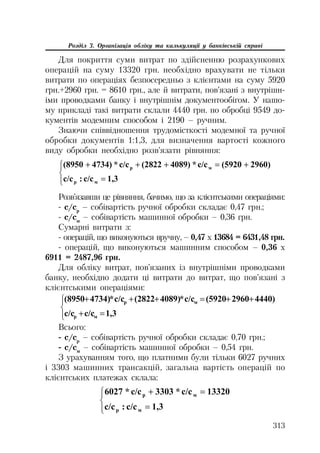 313
Розділ 3. Організація обліку та калькуляції у банківській справі
Для покриття суми витрат по здійсненню розрахункових
операцій на суму 13320 грн. необхідно врахувати не тільки
витрати по операціях безпосередньо з клієнтами на суму 5920
грн.+2960 грн. = 8610 грн., але й витрати, пов’язані з внутрішн
іми проводками банку і внутрішнім документообігом. У нашо
му прикладі такі витрати склали 4440 грн. по обробці 9549 до
кументів модемним способом і 2190 – ручним.
Знаючи співвідношення трудомісткості модемної та ручної
обробки документів 1:1,3, для визначення вартості кожного
виду обробки необхідно розв’язати рівняння:
°¯
°
®
­ 
1,3ɫ/ɫ:ɫ/ɫ
2960)(5920ɫ/ɫ*4089)(2822ɫ/ɫ*4734)(8950
ɦɪ
ɦɪ
Розв’язавши це рівняння, бачимо, що за клієнтськими операціями:
с/ср
– собівартість ручної обробки складає 0,47 грн.;
с/см
– собівартість машинної обробки – 0,36 грн.
Сумарні витрати з:
операцій, що виконуються вручну, – 0,47 х 13684 = 6431,48 грн.
операцій, що виконуються машинним способом – 0,36 х
6911 = 2487,96 грн.
Для обліку витрат, пов’язаних із внутрішніми проводками
банку, необхідно додати ці витрати до витрат, що пов’язані з
клієнтськими операціями:
°¯
°
®
­


1,3ɫ/ɫɫ/ɫ
4440)2960(5920ɫ/ɫ*4089)(2822ɫ/ɫ*4734)(8950
ɦɪ
ɦɪ
Всього:
с/ср
– собівартість ручної обробки складає 0,70 грн.;
с/см
– собівартість машинної обробки – 0,54 грн.
З урахуванням того, що платними були тільки 6027 ручних
і 3303 машинних трансакцій, загальна вартість операцій по
клієнтських платежах склала:
°¯
°
®
­ 
1,3ɫ/ɫ:ɫ/ɫ
13320ɫ/ɫ*3303ɫ/ɫ*6027
ɦɪ
ɦɪ
 